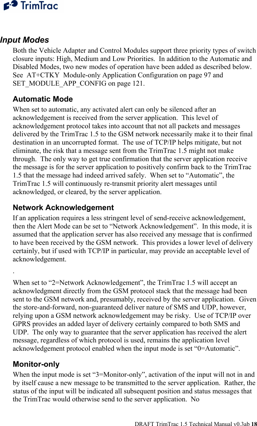  DRAFT TrimTrac 1.5 Technical Manual v0.3ab 18  Input Modes Both the Vehicle Adapter and Control Modules support three priority types of switch closure inputs: High, Medium and Low Priorities.  In addition to the Automatic and Disabled Modes, two new modes of operation have been added as described below.  See  AT+CTKY  Module-only Application Configuration on page 97 and SET_MODULE_APP_CONFIG on page 121. Automatic Mode When set to automatic, any activated alert can only be silenced after an acknowledgement is received from the server application.  This level of acknowledgement protocol takes into account that not all packets and messages delivered by the TrimTrac 1.5 to the GSM network necessarily make it to their final destination in an uncorrupted format.  The use of TCP/IP helps mitigate, but not eliminate, the risk that a message sent from the TrimTrac 1.5 might not make through.  The only way to get true confirmation that the server application receive the message is for the server application to positively confirm back to the TrimTrac 1.5 that the message had indeed arrived safely.  When set to “Automatic”, the TrimTrac 1.5 will continuously re-transmit priority alert messages until acknowledged, or cleared, by the server application. Network Acknowledgement If an application requires a less stringent level of send-receive acknowledgement, then the Alert Mode can be set to “Network Acknowledgement”.  In this mode, it is assumed that the application server has also received any message that is confirmed to have been received by the GSM network.  This provides a lower level of delivery certainly, but if used with TCP/IP in particular, may provide an acceptable level of acknowledgement. .   When set to “2=Network Acknowledgement”, the TrimTrac 1.5 will accept an acknowledgment directly from the GSM protocol stack that the message had been sent to the GSM network and, presumably, received by the server application.  Given the store-and-forward, non-guaranteed deliver nature of SMS and UDP, however, relying upon a GSM network acknowledgement may be risky.  Use of TCP/IP over GPRS provides an added layer of delivery certainly compared to both SMS and UDP.  The only way to guarantee that the server application has received the alert message, regardless of which protocol is used, remains the application level acknowledgement protocol enabled when the input mode is set “0=Automatic”. Monitor-only When the input mode is set “3=Monitor-only”, activation of the input will not in and by itself cause a new message to be transmitted to the server application.  Rather, the status of the input will be indicated all subsequent position and status messages that the TrimTrac would otherwise send to the server application.  No 