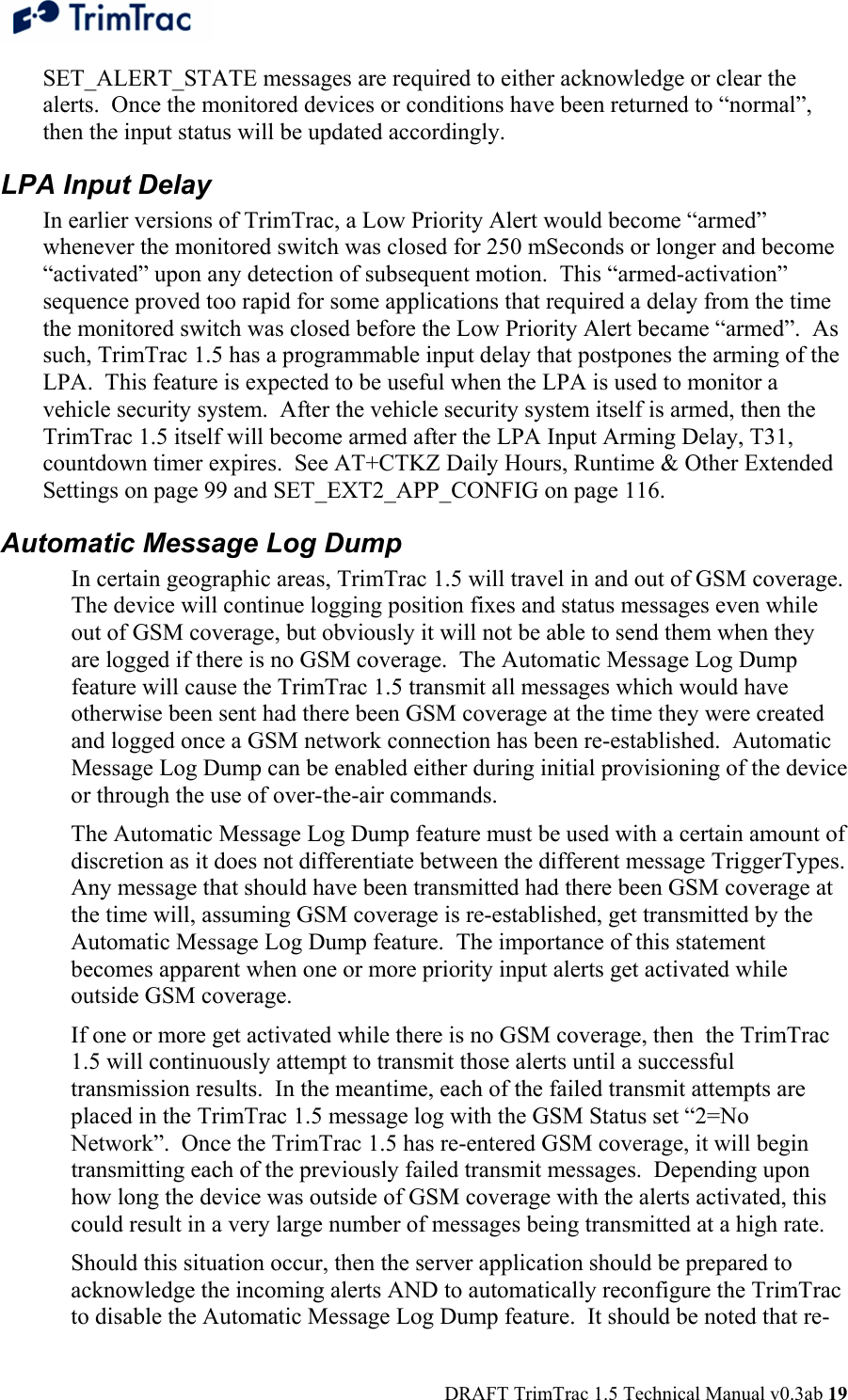  DRAFT TrimTrac 1.5 Technical Manual v0.3ab 19 SET_ALERT_STATE messages are required to either acknowledge or clear the alerts.  Once the monitored devices or conditions have been returned to “normal”, then the input status will be updated accordingly. LPA Input Delay In earlier versions of TrimTrac, a Low Priority Alert would become “armed” whenever the monitored switch was closed for 250 mSeconds or longer and become “activated” upon any detection of subsequent motion.  This “armed-activation” sequence proved too rapid for some applications that required a delay from the time the monitored switch was closed before the Low Priority Alert became “armed”.  As such, TrimTrac 1.5 has a programmable input delay that postpones the arming of the LPA.  This feature is expected to be useful when the LPA is used to monitor a vehicle security system.  After the vehicle security system itself is armed, then the TrimTrac 1.5 itself will become armed after the LPA Input Arming Delay, T31, countdown timer expires.  See AT+CTKZ Daily Hours, Runtime &amp; Other Extended Settings on page 99 and SET_EXT2_APP_CONFIG on page 116. Automatic Message Log Dump In certain geographic areas, TrimTrac 1.5 will travel in and out of GSM coverage.  The device will continue logging position fixes and status messages even while out of GSM coverage, but obviously it will not be able to send them when they are logged if there is no GSM coverage.  The Automatic Message Log Dump feature will cause the TrimTrac 1.5 transmit all messages which would have otherwise been sent had there been GSM coverage at the time they were created and logged once a GSM network connection has been re-established.  Automatic Message Log Dump can be enabled either during initial provisioning of the device or through the use of over-the-air commands.  The Automatic Message Log Dump feature must be used with a certain amount of discretion as it does not differentiate between the different message TriggerTypes.  Any message that should have been transmitted had there been GSM coverage at the time will, assuming GSM coverage is re-established, get transmitted by the Automatic Message Log Dump feature.  The importance of this statement becomes apparent when one or more priority input alerts get activated while outside GSM coverage.  If one or more get activated while there is no GSM coverage, then  the TrimTrac 1.5 will continuously attempt to transmit those alerts until a successful transmission results.  In the meantime, each of the failed transmit attempts are placed in the TrimTrac 1.5 message log with the GSM Status set “2=No Network”.  Once the TrimTrac 1.5 has re-entered GSM coverage, it will begin transmitting each of the previously failed transmit messages.  Depending upon how long the device was outside of GSM coverage with the alerts activated, this could result in a very large number of messages being transmitted at a high rate.  Should this situation occur, then the server application should be prepared to acknowledge the incoming alerts AND to automatically reconfigure the TrimTrac to disable the Automatic Message Log Dump feature.  It should be noted that re-