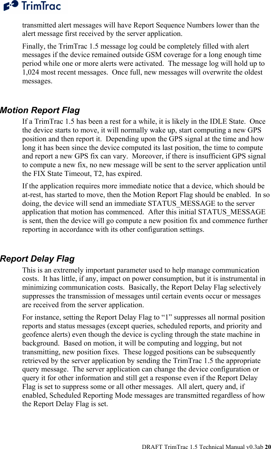  DRAFT TrimTrac 1.5 Technical Manual v0.3ab 20 transmitted alert messages will have Report Sequence Numbers lower than the alert message first received by the server application.   Finally, the TrimTrac 1.5 message log could be completely filled with alert messages if the device remained outside GSM coverage for a long enough time period while one or more alerts were activated.  The message log will hold up to 1,024 most recent messages.  Once full, new messages will overwrite the oldest messages.  Motion Report Flag If a TrimTrac 1.5 has been a rest for a while, it is likely in the IDLE State.  Once the device starts to move, it will normally wake up, start computing a new GPS position and then report it.  Depending upon the GPS signal at the time and how long it has been since the device computed its last position, the time to compute and report a new GPS fix can vary.  Moreover, if there is insufficient GPS signal to compute a new fix, no new message will be sent to the server application until the FIX State Timeout, T2, has expired.  If the application requires more immediate notice that a device, which should be at-rest, has started to move, then the Motion Report Flag should be enabled.  In so doing, the device will send an immediate STATUS_MESSAGE to the server application that motion has commenced.  After this initial STATUS_MESSAGE is sent, then the device will go compute a new position fix and commence further reporting in accordance with its other configuration settings.  Report Delay Flag This is an extremely important parameter used to help manage communication costs.  It has little, if any, impact on power consumption, but it is instrumental in minimizing communication costs.  Basically, the Report Delay Flag selectively suppresses the transmission of messages until certain events occur or messages are received from the server application. For instance, setting the Report Delay Flag to “1” suppresses all normal position reports and status messages (except queries, scheduled reports, and priority and geofence alerts) even though the device is cycling through the state machine in background.  Based on motion, it will be computing and logging, but not transmitting, new position fixes.  These logged positions can be subsequently retrieved by the server application by sending the TrimTrac 1.5 the appropriate query message.  The server application can change the device configuration or query it for other information and still get a response even if the Report Delay Flag is set to suppress some or all other messages.  All alert, query and, if enabled, Scheduled Reporting Mode messages are transmitted regardless of how the Report Delay Flag is set. 