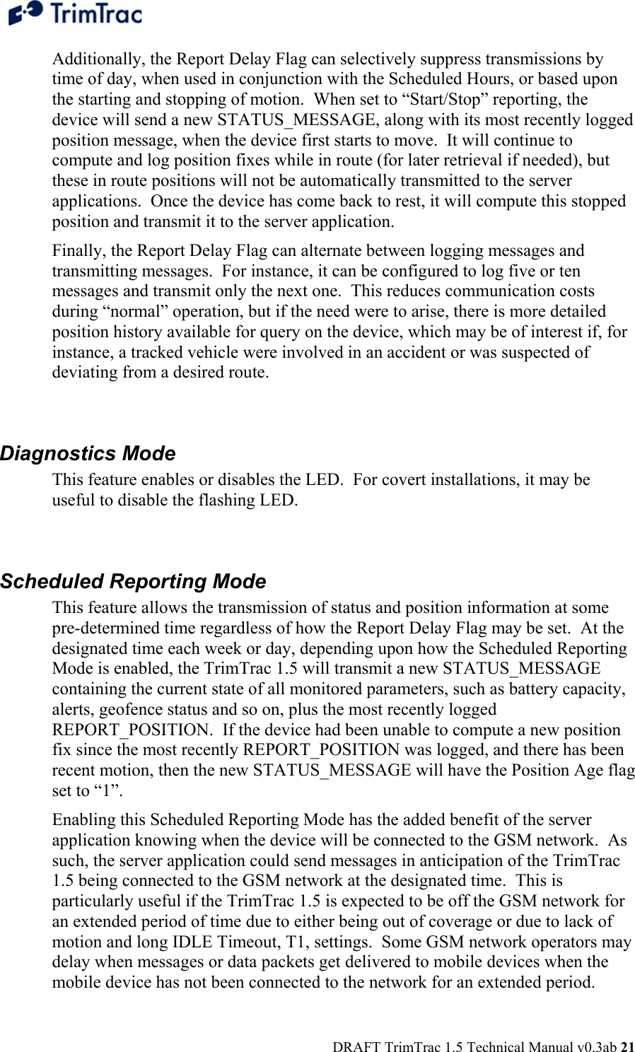  DRAFT TrimTrac 1.5 Technical Manual v0.3ab 21 Additionally, the Report Delay Flag can selectively suppress transmissions by time of day, when used in conjunction with the Scheduled Hours, or based upon the starting and stopping of motion.  When set to “Start/Stop” reporting, the device will send a new STATUS_MESSAGE, along with its most recently logged position message, when the device first starts to move.  It will continue to compute and log position fixes while in route (for later retrieval if needed), but these in route positions will not be automatically transmitted to the server applications.  Once the device has come back to rest, it will compute this stopped position and transmit it to the server application. Finally, the Report Delay Flag can alternate between logging messages and transmitting messages.  For instance, it can be configured to log five or ten messages and transmit only the next one.  This reduces communication costs during “normal” operation, but if the need were to arise, there is more detailed position history available for query on the device, which may be of interest if, for instance, a tracked vehicle were involved in an accident or was suspected of deviating from a desired route.  Diagnostics Mode This feature enables or disables the LED.  For covert installations, it may be useful to disable the flashing LED.  Scheduled Reporting Mode This feature allows the transmission of status and position information at some pre-determined time regardless of how the Report Delay Flag may be set.  At the designated time each week or day, depending upon how the Scheduled Reporting Mode is enabled, the TrimTrac 1.5 will transmit a new STATUS_MESSAGE containing the current state of all monitored parameters, such as battery capacity, alerts, geofence status and so on, plus the most recently logged REPORT_POSITION.  If the device had been unable to compute a new position fix since the most recently REPORT_POSITION was logged, and there has been recent motion, then the new STATUS_MESSAGE will have the Position Age flag set to “1”. Enabling this Scheduled Reporting Mode has the added benefit of the server application knowing when the device will be connected to the GSM network.  As such, the server application could send messages in anticipation of the TrimTrac 1.5 being connected to the GSM network at the designated time.  This is particularly useful if the TrimTrac 1.5 is expected to be off the GSM network for an extended period of time due to either being out of coverage or due to lack of motion and long IDLE Timeout, T1, settings.  Some GSM network operators may delay when messages or data packets get delivered to mobile devices when the mobile device has not been connected to the network for an extended period. 