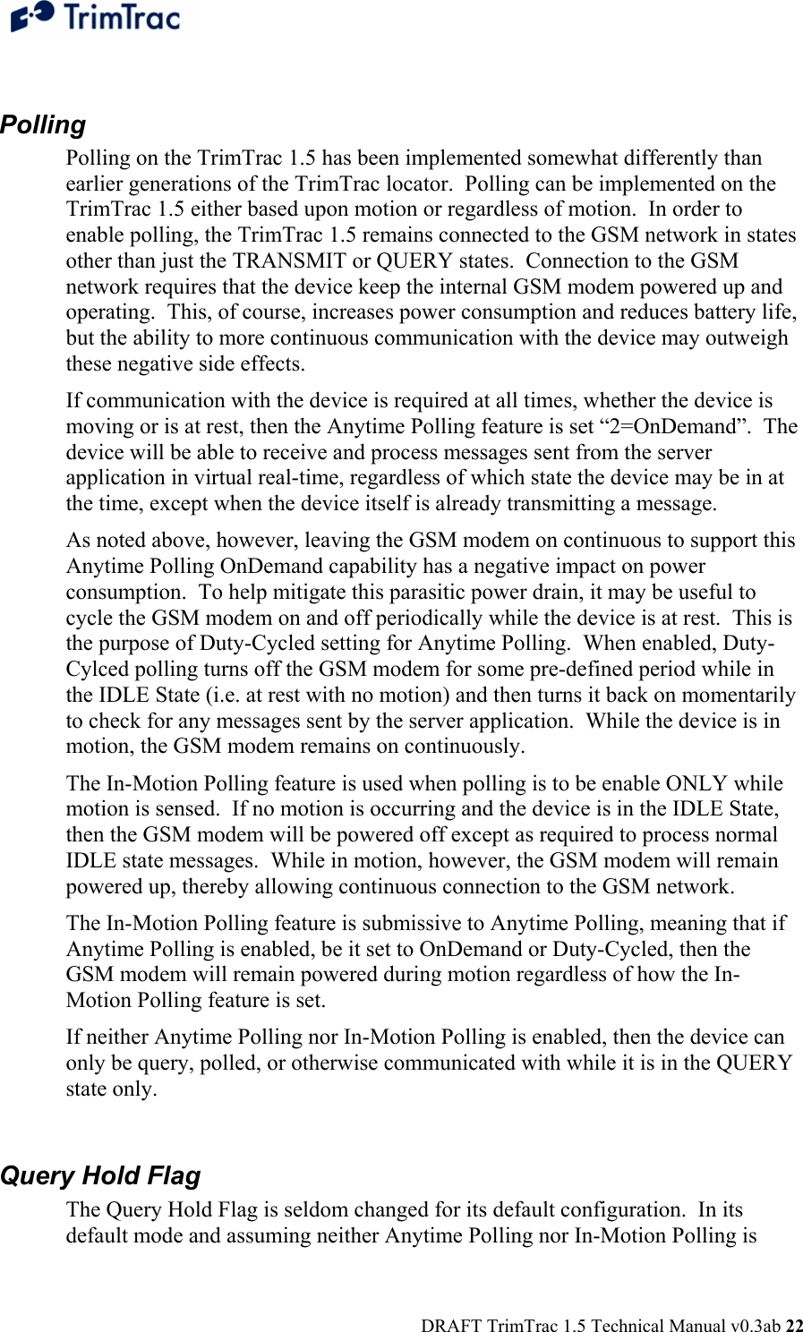  DRAFT TrimTrac 1.5 Technical Manual v0.3ab 22  Polling Polling on the TrimTrac 1.5 has been implemented somewhat differently than earlier generations of the TrimTrac locator.  Polling can be implemented on the TrimTrac 1.5 either based upon motion or regardless of motion.  In order to enable polling, the TrimTrac 1.5 remains connected to the GSM network in states other than just the TRANSMIT or QUERY states.  Connection to the GSM network requires that the device keep the internal GSM modem powered up and operating.  This, of course, increases power consumption and reduces battery life, but the ability to more continuous communication with the device may outweigh these negative side effects. If communication with the device is required at all times, whether the device is moving or is at rest, then the Anytime Polling feature is set “2=OnDemand”.  The device will be able to receive and process messages sent from the server application in virtual real-time, regardless of which state the device may be in at the time, except when the device itself is already transmitting a message. As noted above, however, leaving the GSM modem on continuous to support this Anytime Polling OnDemand capability has a negative impact on power consumption.  To help mitigate this parasitic power drain, it may be useful to cycle the GSM modem on and off periodically while the device is at rest.  This is the purpose of Duty-Cycled setting for Anytime Polling.  When enabled, Duty-Cylced polling turns off the GSM modem for some pre-defined period while in the IDLE State (i.e. at rest with no motion) and then turns it back on momentarily to check for any messages sent by the server application.  While the device is in motion, the GSM modem remains on continuously. The In-Motion Polling feature is used when polling is to be enable ONLY while motion is sensed.  If no motion is occurring and the device is in the IDLE State, then the GSM modem will be powered off except as required to process normal IDLE state messages.  While in motion, however, the GSM modem will remain powered up, thereby allowing continuous connection to the GSM network.   The In-Motion Polling feature is submissive to Anytime Polling, meaning that if Anytime Polling is enabled, be it set to OnDemand or Duty-Cycled, then the GSM modem will remain powered during motion regardless of how the In-Motion Polling feature is set. If neither Anytime Polling nor In-Motion Polling is enabled, then the device can only be query, polled, or otherwise communicated with while it is in the QUERY state only.  Query Hold Flag The Query Hold Flag is seldom changed for its default configuration.  In its default mode and assuming neither Anytime Polling nor In-Motion Polling is 