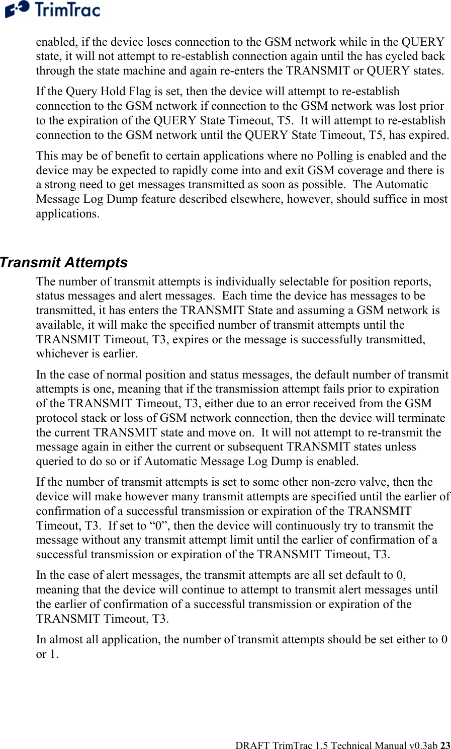  DRAFT TrimTrac 1.5 Technical Manual v0.3ab 23 enabled, if the device loses connection to the GSM network while in the QUERY state, it will not attempt to re-establish connection again until the has cycled back through the state machine and again re-enters the TRANSMIT or QUERY states. If the Query Hold Flag is set, then the device will attempt to re-establish connection to the GSM network if connection to the GSM network was lost prior to the expiration of the QUERY State Timeout, T5.  It will attempt to re-establish connection to the GSM network until the QUERY State Timeout, T5, has expired. This may be of benefit to certain applications where no Polling is enabled and the device may be expected to rapidly come into and exit GSM coverage and there is a strong need to get messages transmitted as soon as possible.  The Automatic Message Log Dump feature described elsewhere, however, should suffice in most applications.  Transmit Attempts The number of transmit attempts is individually selectable for position reports, status messages and alert messages.  Each time the device has messages to be transmitted, it has enters the TRANSMIT State and assuming a GSM network is available, it will make the specified number of transmit attempts until the TRANSMIT Timeout, T3, expires or the message is successfully transmitted, whichever is earlier.   In the case of normal position and status messages, the default number of transmit attempts is one, meaning that if the transmission attempt fails prior to expiration of the TRANSMIT Timeout, T3, either due to an error received from the GSM protocol stack or loss of GSM network connection, then the device will terminate the current TRANSMIT state and move on.  It will not attempt to re-transmit the message again in either the current or subsequent TRANSMIT states unless queried to do so or if Automatic Message Log Dump is enabled.   If the number of transmit attempts is set to some other non-zero valve, then the device will make however many transmit attempts are specified until the earlier of confirmation of a successful transmission or expiration of the TRANSMIT Timeout, T3.  If set to “0”, then the device will continuously try to transmit the message without any transmit attempt limit until the earlier of confirmation of a successful transmission or expiration of the TRANSMIT Timeout, T3. In the case of alert messages, the transmit attempts are all set default to 0, meaning that the device will continue to attempt to transmit alert messages until the earlier of confirmation of a successful transmission or expiration of the TRANSMIT Timeout, T3. In almost all application, the number of transmit attempts should be set either to 0 or 1.  