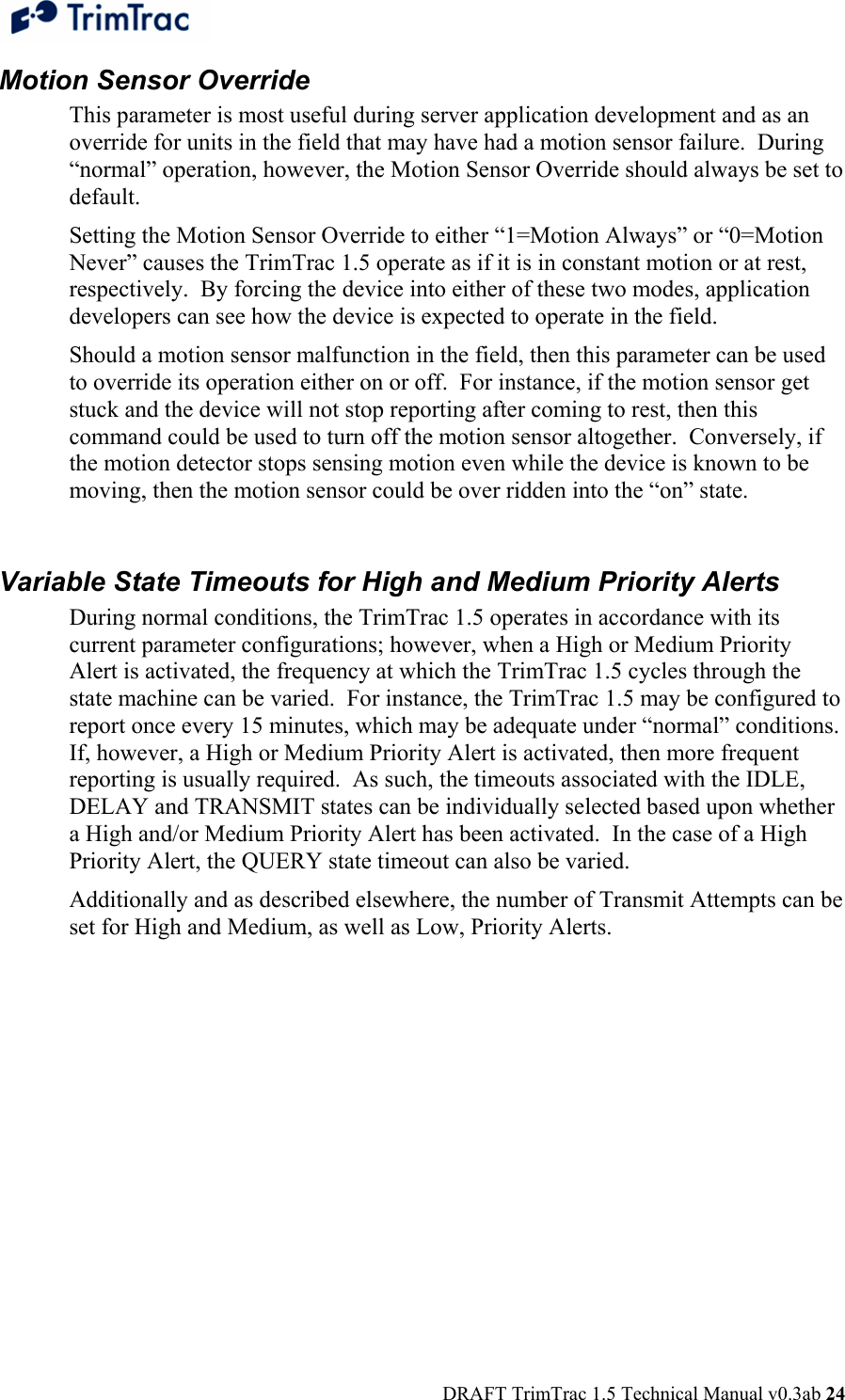  DRAFT TrimTrac 1.5 Technical Manual v0.3ab 24 Motion Sensor Override This parameter is most useful during server application development and as an override for units in the field that may have had a motion sensor failure.  During “normal” operation, however, the Motion Sensor Override should always be set to default. Setting the Motion Sensor Override to either “1=Motion Always” or “0=Motion Never” causes the TrimTrac 1.5 operate as if it is in constant motion or at rest, respectively.  By forcing the device into either of these two modes, application developers can see how the device is expected to operate in the field. Should a motion sensor malfunction in the field, then this parameter can be used to override its operation either on or off.  For instance, if the motion sensor get stuck and the device will not stop reporting after coming to rest, then this command could be used to turn off the motion sensor altogether.  Conversely, if the motion detector stops sensing motion even while the device is known to be moving, then the motion sensor could be over ridden into the “on” state.  Variable State Timeouts for High and Medium Priority Alerts During normal conditions, the TrimTrac 1.5 operates in accordance with its current parameter configurations; however, when a High or Medium Priority Alert is activated, the frequency at which the TrimTrac 1.5 cycles through the state machine can be varied.  For instance, the TrimTrac 1.5 may be configured to report once every 15 minutes, which may be adequate under “normal” conditions.  If, however, a High or Medium Priority Alert is activated, then more frequent reporting is usually required.  As such, the timeouts associated with the IDLE, DELAY and TRANSMIT states can be individually selected based upon whether a High and/or Medium Priority Alert has been activated.  In the case of a High Priority Alert, the QUERY state timeout can also be varied. Additionally and as described elsewhere, the number of Transmit Attempts can be set for High and Medium, as well as Low, Priority Alerts.   