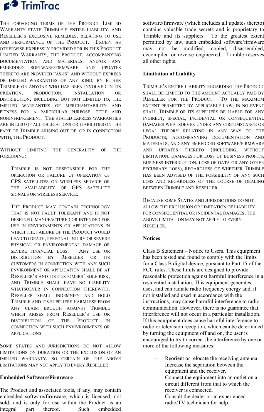  THE FOREGOING TERMS OF THE PRODUCT  LIMITED WARRANTY STATE TRIMBLE’S ENTIRE LIABILITY, AND RESELLER’S EXCLUSIVE REMEDIES, RELATING TO USE AND PERFORMANCE OF THE PRODUCT.  EXCEPT AS OTHERWISE EXPRESSLY PROVIDED FOR IN THIS PRODUCT LIMITED  WARRANTY, THE PRODUCT, ACCOMPANYING DOCUMENTATION AND MATERIALS, AND/OR ANY EMBEDDED SOFTWARE/FIRMWARE AND UPDATES THERETO ARE PROVIDED “AS-IS” AND WITHOUT EXPRESS OR IMPLIED WARRANTIES OF ANY KIND, BY EITHER TRIMBLE OR ANYONE WHO HAS BEEN INVOLVED IN ITS CREATION, PRODUCTION, INSTALLATION OR DISTRIBUTION, INCLUDING, BUT NOT LIMITED TO, THE IMPLIED WARRANTIES OF MERCHANTABILITY AND FITNESS FOR A PARTICULAR PURPOSE, TITLE AND NONINFRINGEMENT.  THE STATED EXPRESS WARRANTIES ARE IN LIEU OF ALL OBLIGATIONS OR LIABILITIES ON THE PART OF TRIMBLE ARISING OUT OF, OR IN CONNECTION WITH, THE PRODUCT.  WITHOUT LIMITING THE GENERALITY OF THE FOREGOING:  TRIMBLE IS NOT RESPONSIBLE FOR THE OPERATION OR FAILURE OF OPERATION OF GPS SATELLITES OR WIRELESS SERVICE OR THE AVAILABILITY OF GPS SATELLITE SIGNALS OR WIRELESS SERVICE.  THE  PRODUCT MAY CONTAIN TECHNOLOGY THAT IS NOT FAULT TOLERANT AND IS NOT DESIGNED, MANUFACTURED OR INTENDED FOR USE IN ENVIRONMENTS OR APPLICATIONS IN WHICH THE FAILURE OF THE PRODUCT WOULD LEAD TO DEATH, PERSONAL INJURY OR SEVERE PHYSICAL OR ENVIRONMENTAL DAMAGE OR SEVERE FINANCIAL LOSS.   ANY USE OR DISTRIBUTION BY RESELLER OR ITS CUSTOMERS IN CONNECTION WITH ANY SUCH ENVIRONMENT OR APPLICATION SHALL BE AT RESELLER’S AND ITS CUSTOMERS’ SOLE RISK, AND  TRIMBLE SHALL HAVE NO LIABILITY WHATSOEVER IN CONNECTION THEREWITH.  RESELLER SHALL INDEMNIFY AND HOLD TRIMBLE AND ITS SUPPLIERS HARMLESS FROM ANY CLAIM BROUGH AGAINST TRIMBLE WHICH ARISES FROM RESELLER’S USE OR DISTRIBUTION OF THE PRODUCT IN CONNECTION WITH SUCH ENVIVRONMENTS OR APPLICATIONS.  SOME STATES AND JURISDICTIONS DO NOT ALLOW LIMITATIONS ON DURATION OR THE EXCLUSION OF AN IMPLIED WARRANTY, SO CERTAIN OF THE ABOVE LIMITATIONS MAY NOT APPLY TO EVERY RESELLER.  Embedded Software/Firmware  The Product and associated tools, if any, may contain embedded software/firmware, which is licensed, not sold, and is only for use within the Product as an integral part thereof.  Such embedded software/firmware (which includes all updates thereto) contains valuable trade secrets and is proprietary to Trimble and its suppliers.  To the greatest extent permitted by law, such embedded software/firmware may not be modified, copied, disassembled, decompiled or reverse engineered.  Trimble reserves all other rights.  Limitation of Liability  TRIMBLE’S ENTIRE LIABILITY REGARDING THE PRODUCT SHALL BE LIMITED TO THE AMOUNT ACTUALLY PAID BY RESELLER FOR THE PRODUCT.  TO THE MAXIMUM EXTENT PERMITTED BY APPLICABLE LAW, IN NO EVENT SHALL  TRIMBLE OR ITS SUPPLIERS BE LIABLE FOR ANY INDIRECT, SPECIAL, INCIDENTAL OR CONSEQUENTIAL DAMAGES WHATSOEVER UNDER ANY CIRCUMSTANCE OR LEGAL THEORY RELATING IN ANY WAY TO THE PRODUCTS, ACCOMPANYING DOCUMENTATION AND MATERIALS, AND ANY EMBEDDED SOFTWARE/FIRMWARE AND UPDATES THERETO (INCLUDING, WITHOUT LIMITATION, DAMAGES FOR LOSS OF BUSINESS PROFITS, BUSINESS INTERRUPTION, LOSS OF DATA OR ANY OTHER PECUNIARY LOSS), REGARDLESS OF WHETHER TRIMBLE HAS BEEN ADVISED OF THE POSSIBILITY OF ANY SUCH LOSS AND REGARDLESS OF THE COURSE OF DEALING BETWEEN TRIMBLE AND RESELLER.  BECAUSE SOME STATES AND JURISDICTIONS DO NOT ALLOW THE EXCLUSION OR LIMITATION OF LIABILITY FOR CONSEQUENTIAL OR INCIDENTAL DAMAGES, THE ABOVE LIMITATION MAY NOT APPLY TO EVERY RESELLER.  Notices   Class B Statement – Notice to Users. This equipment has been tested and found to comply with the limits for a Class B digital device, pursuant to Part 15 of the FCC rules. These limits are designed to provide reasonable protection against harmful interference in a residential installation. This equipment generates, uses, and can radiate radio frequency energy and, if not installed and used in accordance with the instructions, may cause harmful interference to radio communication. However, there is no guarantee that interference will not occur in a particular installation. If this equipment does cause harmful interference to radio or television reception, which can be determined by turning the equipment off and on, the user is  encouraged to try to correct the interference by one or more of the following measures:   – Reorient or relocate the receiving antenna.  – Increase the separation between the equipment and the receiver.  – Connect the equipment into an outlet on a circuit different from that to which the receiver is connected. – Consult the dealer or an experienced radio/TV technician for help.   