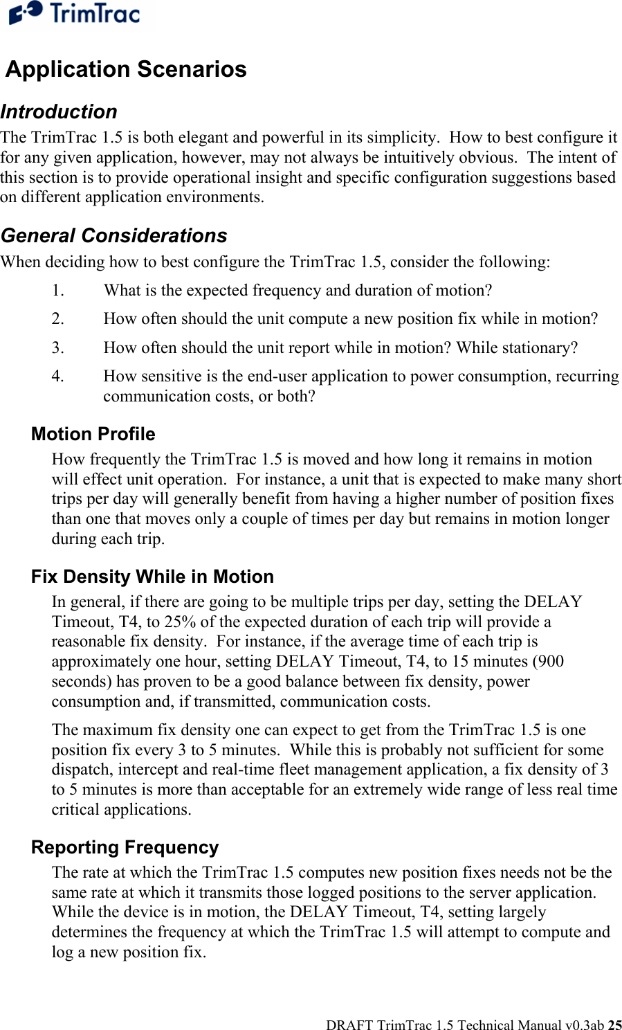  DRAFT TrimTrac 1.5 Technical Manual v0.3ab 25  Application Scenarios Introduction The TrimTrac 1.5 is both elegant and powerful in its simplicity.  How to best configure it for any given application, however, may not always be intuitively obvious.  The intent of this section is to provide operational insight and specific configuration suggestions based on different application environments. General Considerations When deciding how to best configure the TrimTrac 1.5, consider the following: 1.  What is the expected frequency and duration of motion? 2.  How often should the unit compute a new position fix while in motion? 3.  How often should the unit report while in motion? While stationary? 4.  How sensitive is the end-user application to power consumption, recurring communication costs, or both? Motion Profile How frequently the TrimTrac 1.5 is moved and how long it remains in motion will effect unit operation.  For instance, a unit that is expected to make many short trips per day will generally benefit from having a higher number of position fixes than one that moves only a couple of times per day but remains in motion longer during each trip. Fix Density While in Motion In general, if there are going to be multiple trips per day, setting the DELAY Timeout, T4, to 25% of the expected duration of each trip will provide a reasonable fix density.  For instance, if the average time of each trip is approximately one hour, setting DELAY Timeout, T4, to 15 minutes (900 seconds) has proven to be a good balance between fix density, power consumption and, if transmitted, communication costs. The maximum fix density one can expect to get from the TrimTrac 1.5 is one position fix every 3 to 5 minutes.  While this is probably not sufficient for some dispatch, intercept and real-time fleet management application, a fix density of 3 to 5 minutes is more than acceptable for an extremely wide range of less real time critical applications. Reporting Frequency The rate at which the TrimTrac 1.5 computes new position fixes needs not be the same rate at which it transmits those logged positions to the server application.  While the device is in motion, the DELAY Timeout, T4, setting largely determines the frequency at which the TrimTrac 1.5 will attempt to compute and log a new position fix.   