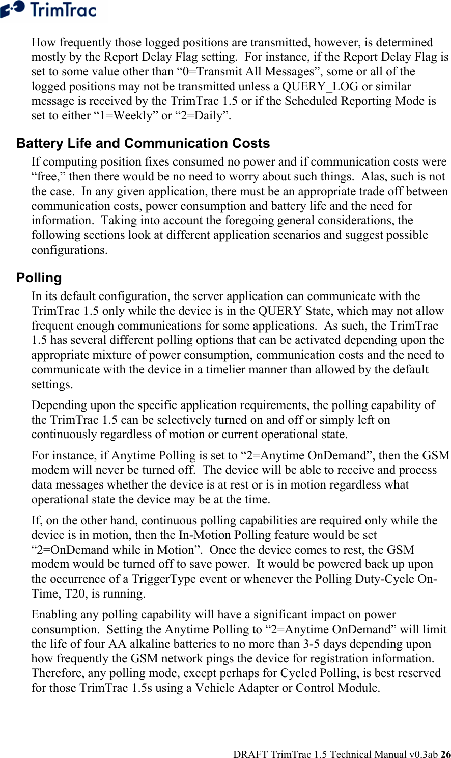  DRAFT TrimTrac 1.5 Technical Manual v0.3ab 26 How frequently those logged positions are transmitted, however, is determined mostly by the Report Delay Flag setting.  For instance, if the Report Delay Flag is set to some value other than “0=Transmit All Messages”, some or all of the logged positions may not be transmitted unless a QUERY_LOG or similar message is received by the TrimTrac 1.5 or if the Scheduled Reporting Mode is set to either “1=Weekly” or “2=Daily”. Battery Life and Communication Costs If computing position fixes consumed no power and if communication costs were “free,” then there would be no need to worry about such things.  Alas, such is not the case.  In any given application, there must be an appropriate trade off between communication costs, power consumption and battery life and the need for information.  Taking into account the foregoing general considerations, the following sections look at different application scenarios and suggest possible configurations. Polling In its default configuration, the server application can communicate with the TrimTrac 1.5 only while the device is in the QUERY State, which may not allow frequent enough communications for some applications.  As such, the TrimTrac 1.5 has several different polling options that can be activated depending upon the appropriate mixture of power consumption, communication costs and the need to communicate with the device in a timelier manner than allowed by the default settings. Depending upon the specific application requirements, the polling capability of the TrimTrac 1.5 can be selectively turned on and off or simply left on continuously regardless of motion or current operational state. For instance, if Anytime Polling is set to “2=Anytime OnDemand”, then the GSM modem will never be turned off.  The device will be able to receive and process data messages whether the device is at rest or is in motion regardless what operational state the device may be at the time. If, on the other hand, continuous polling capabilities are required only while the device is in motion, then the In-Motion Polling feature would be set “2=OnDemand while in Motion”.  Once the device comes to rest, the GSM modem would be turned off to save power.  It would be powered back up upon the occurrence of a TriggerType event or whenever the Polling Duty-Cycle On-Time, T20, is running. Enabling any polling capability will have a significant impact on power consumption.  Setting the Anytime Polling to “2=Anytime OnDemand” will limit the life of four AA alkaline batteries to no more than 3-5 days depending upon how frequently the GSM network pings the device for registration information.  Therefore, any polling mode, except perhaps for Cycled Polling, is best reserved for those TrimTrac 1.5s using a Vehicle Adapter or Control Module.   