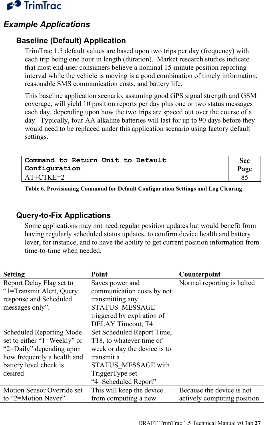  DRAFT TrimTrac 1.5 Technical Manual v0.3ab 27 Example Applications Baseline (Default) Application TrimTrac 1.5 default values are based upon two trips per day (frequency) with each trip being one hour in length (duration).  Market research studies indicate that most end-user consumers believe a nominal 15-minute position reporting interval while the vehicle is moving is a good combination of timely information, reasonable SMS communication costs, and battery life.   This baseline application scenario, assuming good GPS signal strength and GSM coverage, will yield 10 position reports per day plus one or two status messages each day, depending upon how the two trips are spaced out over the course of a day.  Typically, four AA alkaline batteries will last for up to 90 days before they would need to be replaced under this application scenario using factory default settings.    Command to Return Unit to Default Configuration See Page AT+CTKE=2  85 Table 6. Provisioning Command for Default Configuration Settings and Log Clearing  Query-to-Fix Applications Some applications may not need regular position updates but would benefit from having regularly scheduled status updates, to confirm device health and battery lever, for instance, and to have the ability to get current position information from time-to-time when needed.  Setting Point  Counterpoint Report Delay Flag set to “1=Transmit Alert, Query response and Scheduled messages only”.  Saves power and communication costs by not transmitting any STATUS_MESSAGE triggered by expiration of DELAY Timeout, T4   Normal reporting is halted Scheduled Reporting Mode set to either “1=Weekly” or “2=Daily” depending upon how frequently a health and battery level check is desired Set Scheduled Report Time, T18, to whatever time of week or day the device is to transmit a STATUS_MESSAGE with TriggerType set “4=Scheduled Report”  Motion Sensor Override set to “2=Motion Never” This will keep the device from computing a new Because the device is not actively computing position 