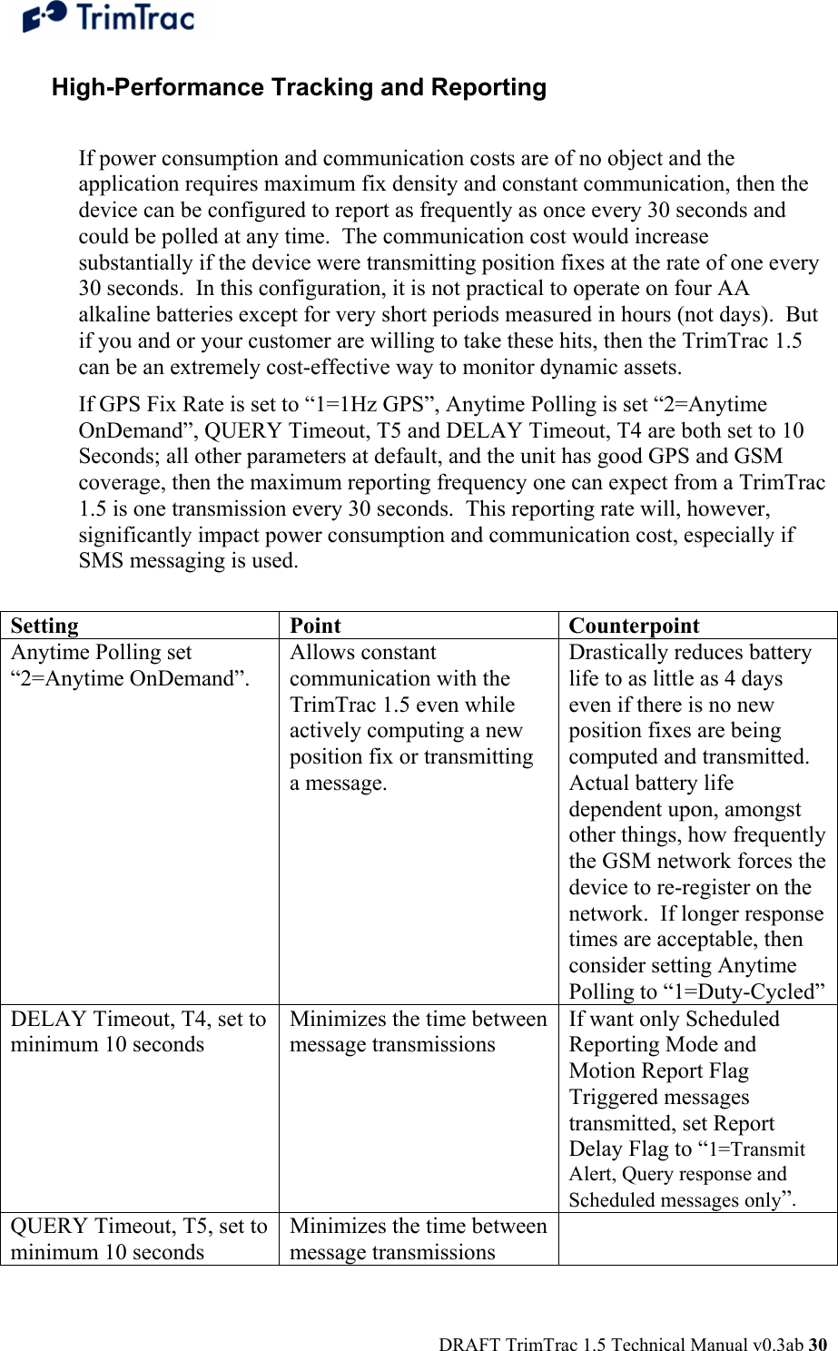  DRAFT TrimTrac 1.5 Technical Manual v0.3ab 30 High-Performance Tracking and Reporting  If power consumption and communication costs are of no object and the application requires maximum fix density and constant communication, then the device can be configured to report as frequently as once every 30 seconds and could be polled at any time.  The communication cost would increase substantially if the device were transmitting position fixes at the rate of one every 30 seconds.  In this configuration, it is not practical to operate on four AA alkaline batteries except for very short periods measured in hours (not days).  But if you and or your customer are willing to take these hits, then the TrimTrac 1.5 can be an extremely cost-effective way to monitor dynamic assets. If GPS Fix Rate is set to “1=1Hz GPS”, Anytime Polling is set “2=Anytime OnDemand”, QUERY Timeout, T5 and DELAY Timeout, T4 are both set to 10 Seconds; all other parameters at default, and the unit has good GPS and GSM coverage, then the maximum reporting frequency one can expect from a TrimTrac 1.5 is one transmission every 30 seconds.  This reporting rate will, however, significantly impact power consumption and communication cost, especially if SMS messaging is used.  Setting Point  Counterpoint Anytime Polling set “2=Anytime OnDemand”. Allows constant communication with the TrimTrac 1.5 even while actively computing a new position fix or transmitting a message.   Drastically reduces battery life to as little as 4 days even if there is no new position fixes are being computed and transmitted.  Actual battery life dependent upon, amongst other things, how frequently the GSM network forces the device to re-register on the network.  If longer response times are acceptable, then consider setting Anytime Polling to “1=Duty-Cycled” DELAY Timeout, T4, set to minimum 10 seconds Minimizes the time between message transmissions If want only Scheduled Reporting Mode and Motion Report Flag Triggered messages transmitted, set Report Delay Flag to “1=Transmit Alert, Query response and Scheduled messages only”. QUERY Timeout, T5, set to minimum 10 seconds Minimizes the time between message transmissions  