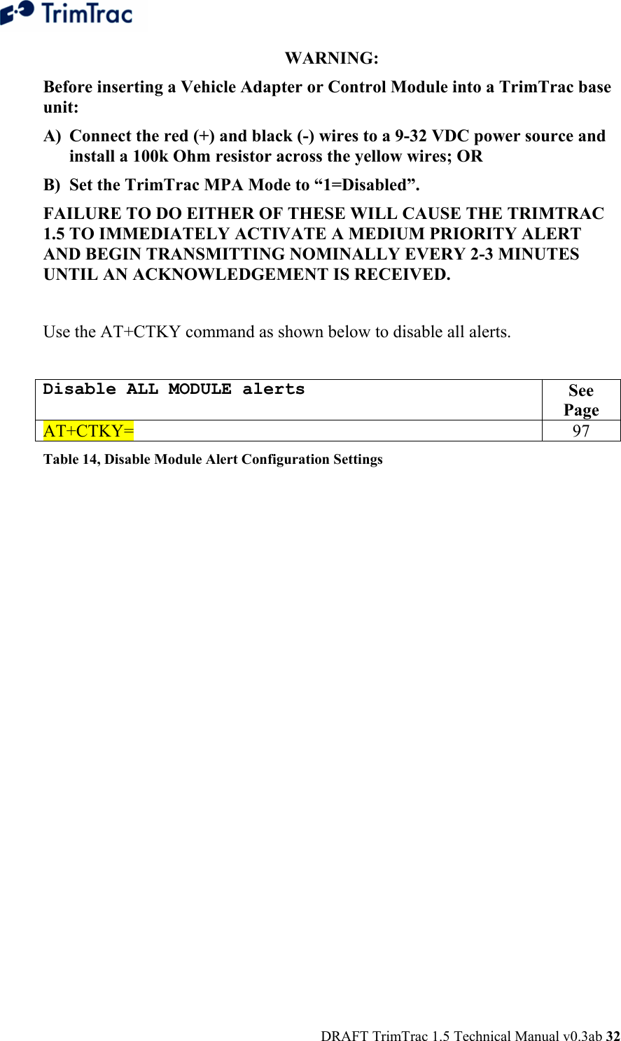  DRAFT TrimTrac 1.5 Technical Manual v0.3ab 32 WARNING:  Before inserting a Vehicle Adapter or Control Module into a TrimTrac base unit: A) Connect the red (+) and black (-) wires to a 9-32 VDC power source and install a 100k Ohm resistor across the yellow wires; OR B) Set the TrimTrac MPA Mode to “1=Disabled”. FAILURE TO DO EITHER OF THESE WILL CAUSE THE TRIMTRAC 1.5 TO IMMEDIATELY ACTIVATE A MEDIUM PRIORITY ALERT AND BEGIN TRANSMITTING NOMINALLY EVERY 2-3 MINUTES UNTIL AN ACKNOWLEDGEMENT IS RECEIVED.  Use the AT+CTKY command as shown below to disable all alerts.  Disable ALL MODULE alerts  See Page AT+CTKY= 97 Table 14, Disable Module Alert Configuration Settings 