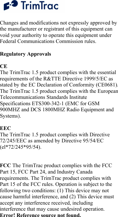  Changes and modifications not expressly approved by the manufacturer or registrant of this equipment can void your authority to operate this equipment under Federal Communications Commission rules.   Regulatory Approvals   CE  The TrimTrac 1.5 product complies with the essential requirements of the R&amp;TTE Directive 1999/5/EC as stated by the EC Declaration of Conformity (CE0681). The TrimTrac 1.5 product complies with the European Telecommunications Standards Institute Specifications ETS300-342-1 (EMC for GSM 900MHZ and DCS 1800MHZ Radio Equipment and Systems).   EEC  The TrimTrac 1.5 product complies with Directive 72/245/EEC as amended by Directive 95/54/EC (el*72/245*95/54).    FCC The TrimTrac product complies with the FCC Part 15, FCC Part 24, and Industry Canada requirements. The TrimTrac product complies with Part 15 of the FCC rules. Operation is subject to the following two conditions: (1) This device may not cause harmful interference, and (2) This device must accept any interference received, including interference that may cause undesired operation. Error! Reference source not found.