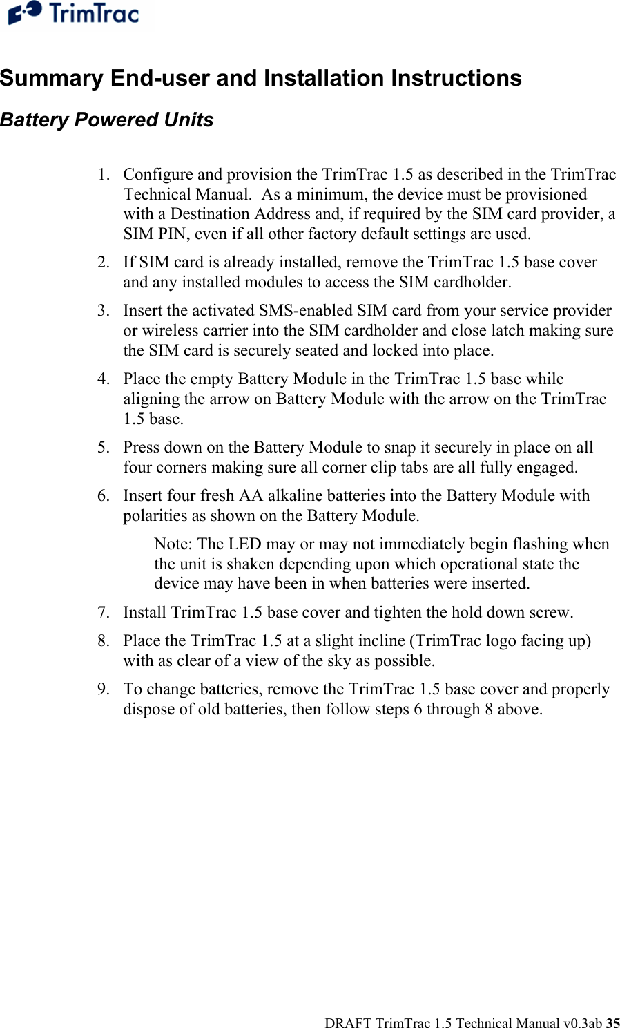  DRAFT TrimTrac 1.5 Technical Manual v0.3ab 35 Summary End-user and Installation Instructions Battery Powered Units   1. Configure and provision the TrimTrac 1.5 as described in the TrimTrac Technical Manual.  As a minimum, the device must be provisioned with a Destination Address and, if required by the SIM card provider, a SIM PIN, even if all other factory default settings are used. 2. If SIM card is already installed, remove the TrimTrac 1.5 base cover and any installed modules to access the SIM cardholder. 3. Insert the activated SMS-enabled SIM card from your service provider or wireless carrier into the SIM cardholder and close latch making sure the SIM card is securely seated and locked into place. 4. Place the empty Battery Module in the TrimTrac 1.5 base while aligning the arrow on Battery Module with the arrow on the TrimTrac 1.5 base. 5. Press down on the Battery Module to snap it securely in place on all four corners making sure all corner clip tabs are all fully engaged. 6. Insert four fresh AA alkaline batteries into the Battery Module with polarities as shown on the Battery Module.  Note: The LED may or may not immediately begin flashing when the unit is shaken depending upon which operational state the device may have been in when batteries were inserted.   7. Install TrimTrac 1.5 base cover and tighten the hold down screw. 8. Place the TrimTrac 1.5 at a slight incline (TrimTrac logo facing up) with as clear of a view of the sky as possible. 9. To change batteries, remove the TrimTrac 1.5 base cover and properly dispose of old batteries, then follow steps 6 through 8 above.  