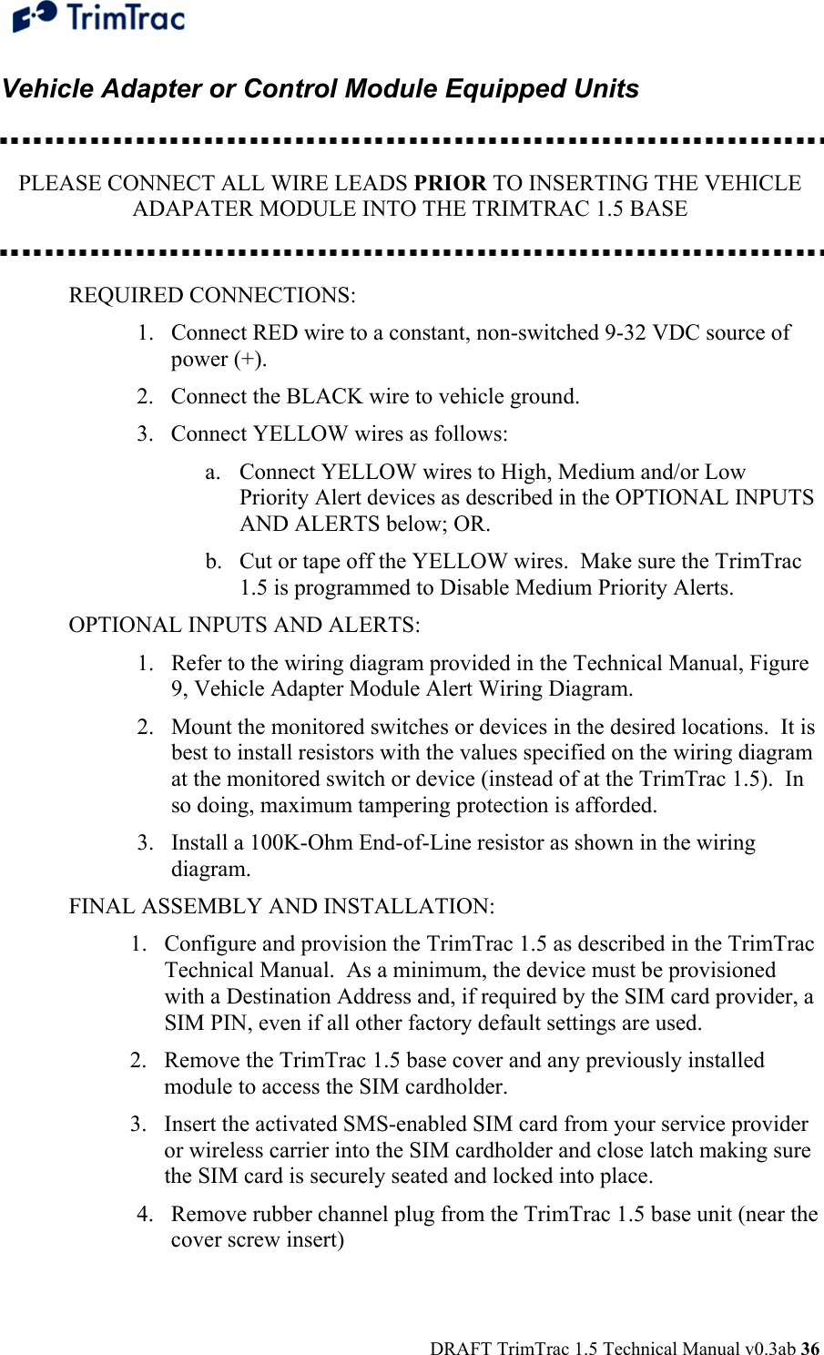  DRAFT TrimTrac 1.5 Technical Manual v0.3ab 36 Vehicle Adapter or Control Module Equipped Units    PLEASE CONNECT ALL WIRE LEADS PRIOR TO INSERTING THE VEHICLE ADAPATER MODULE INTO THE TRIMTRAC 1.5 BASE   REQUIRED CONNECTIONS: 1. Connect RED wire to a constant, non-switched 9-32 VDC source of power (+). 2. Connect the BLACK wire to vehicle ground. 3. Connect YELLOW wires as follows: a. Connect YELLOW wires to High, Medium and/or Low Priority Alert devices as described in the OPTIONAL INPUTS AND ALERTS below; OR. b. Cut or tape off the YELLOW wires.  Make sure the TrimTrac 1.5 is programmed to Disable Medium Priority Alerts. OPTIONAL INPUTS AND ALERTS: 1. Refer to the wiring diagram provided in the Technical Manual, Figure 9, Vehicle Adapter Module Alert Wiring Diagram. 2. Mount the monitored switches or devices in the desired locations.  It is best to install resistors with the values specified on the wiring diagram at the monitored switch or device (instead of at the TrimTrac 1.5).  In so doing, maximum tampering protection is afforded. 3. Install a 100K-Ohm End-of-Line resistor as shown in the wiring diagram.  FINAL ASSEMBLY AND INSTALLATION: 1. Configure and provision the TrimTrac 1.5 as described in the TrimTrac Technical Manual.  As a minimum, the device must be provisioned with a Destination Address and, if required by the SIM card provider, a SIM PIN, even if all other factory default settings are used. 2. Remove the TrimTrac 1.5 base cover and any previously installed module to access the SIM cardholder. 3. Insert the activated SMS-enabled SIM card from your service provider or wireless carrier into the SIM cardholder and close latch making sure the SIM card is securely seated and locked into place. 4. Remove rubber channel plug from the TrimTrac 1.5 base unit (near the cover screw insert) 