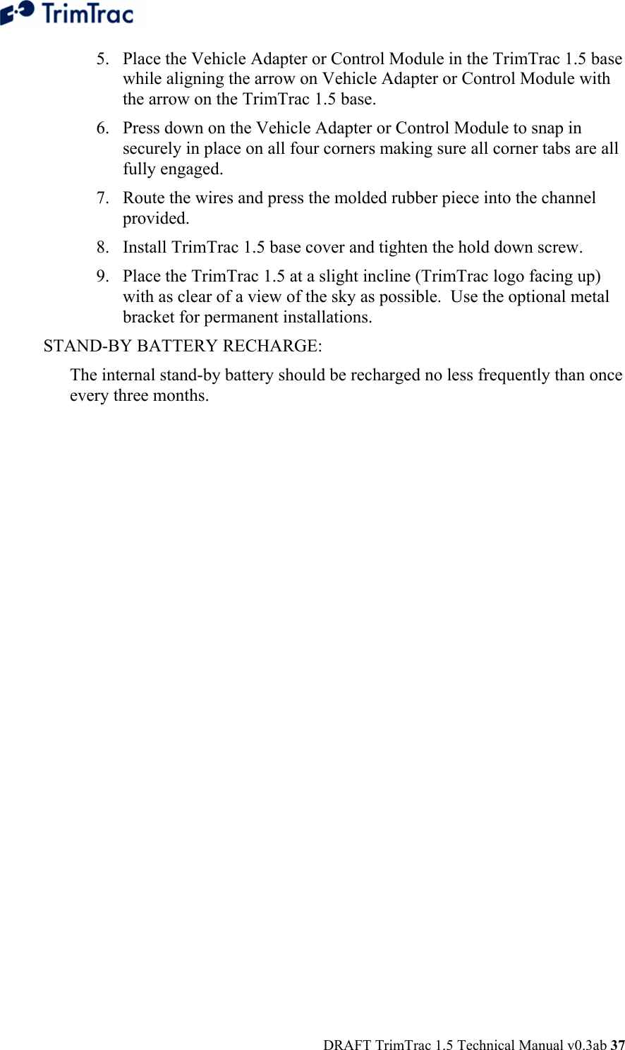  DRAFT TrimTrac 1.5 Technical Manual v0.3ab 37 5. Place the Vehicle Adapter or Control Module in the TrimTrac 1.5 base while aligning the arrow on Vehicle Adapter or Control Module with the arrow on the TrimTrac 1.5 base. 6. Press down on the Vehicle Adapter or Control Module to snap in securely in place on all four corners making sure all corner tabs are all fully engaged. 7. Route the wires and press the molded rubber piece into the channel provided. 8. Install TrimTrac 1.5 base cover and tighten the hold down screw. 9. Place the TrimTrac 1.5 at a slight incline (TrimTrac logo facing up) with as clear of a view of the sky as possible.  Use the optional metal bracket for permanent installations. STAND-BY BATTERY RECHARGE: The internal stand-by battery should be recharged no less frequently than once every three months. 