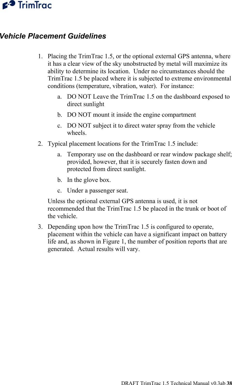  DRAFT TrimTrac 1.5 Technical Manual v0.3ab 38  Vehicle Placement Guidelines  1. Placing the TrimTrac 1.5, or the optional external GPS antenna, where it has a clear view of the sky unobstructed by metal will maximize its ability to determine its location.  Under no circumstances should the TrimTrac 1.5 be placed where it is subjected to extreme environmental conditions (temperature, vibration, water).  For instance: a. DO NOT Leave the TrimTrac 1.5 on the dashboard exposed to direct sunlight b. DO NOT mount it inside the engine compartment c. DO NOT subject it to direct water spray from the vehicle wheels. 2. Typical placement locations for the TrimTrac 1.5 include: a. Temporary use on the dashboard or rear window package shelf; provided, however, that it is securely fasten down and protected from direct sunlight. b. In the glove box.  c. Under a passenger seat.   Unless the optional external GPS antenna is used, it is not recommended that the TrimTrac 1.5 be placed in the trunk or boot of the vehicle. 3. Depending upon how the TrimTrac 1.5 is configured to operate, placement within the vehicle can have a significant impact on battery life and, as shown in Figure 1, the number of position reports that are generated.  Actual results will vary.  