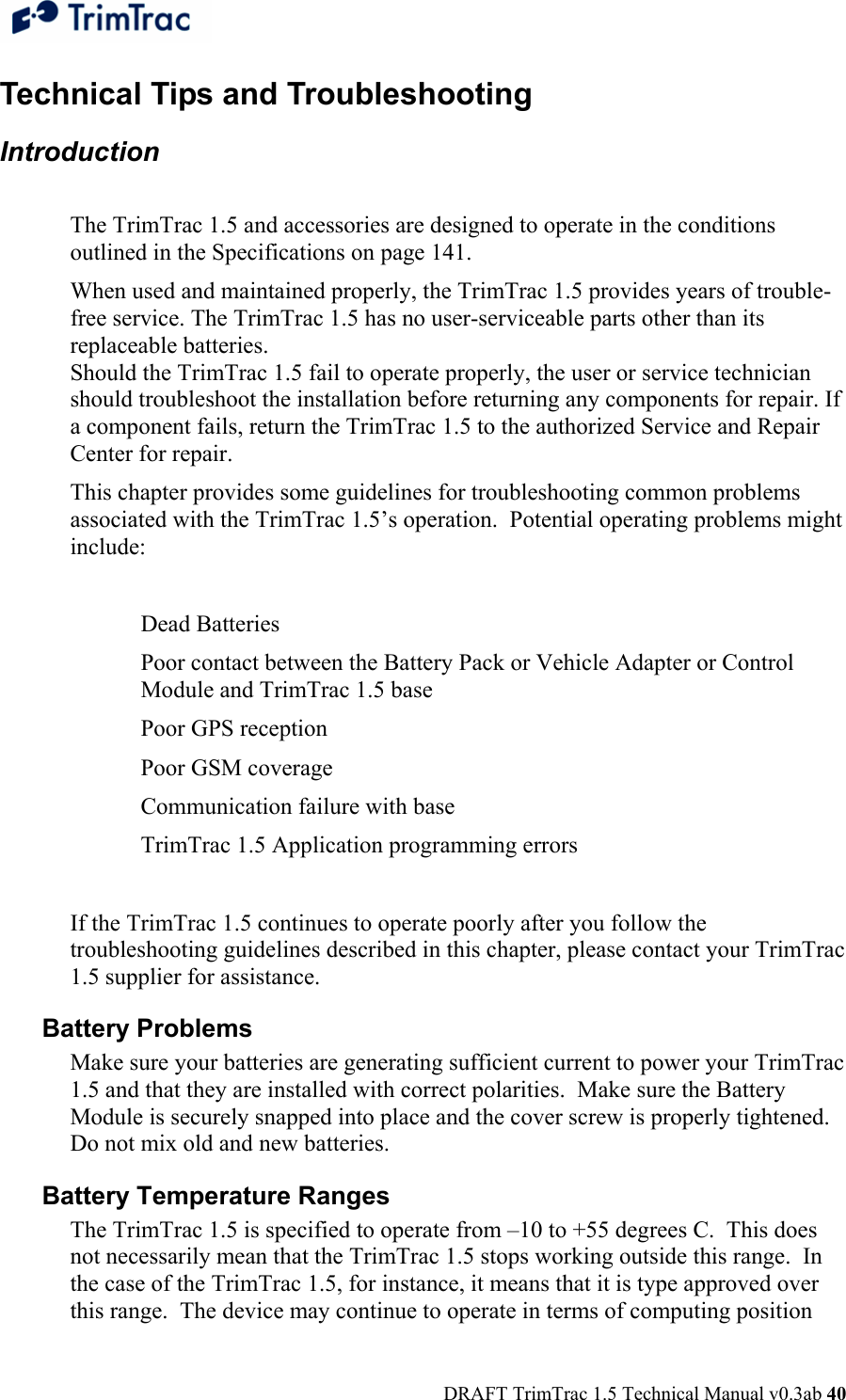  DRAFT TrimTrac 1.5 Technical Manual v0.3ab 40 Technical Tips and Troubleshooting Introduction   The TrimTrac 1.5 and accessories are designed to operate in the conditions outlined in the Specifications on page 141.  When used and maintained properly, the TrimTrac 1.5 provides years of trouble-free service. The TrimTrac 1.5 has no user-serviceable parts other than its replaceable batteries. Should the TrimTrac 1.5 fail to operate properly, the user or service technician should troubleshoot the installation before returning any components for repair. If a component fails, return the TrimTrac 1.5 to the authorized Service and Repair Center for repair.  This chapter provides some guidelines for troubleshooting common problems associated with the TrimTrac 1.5’s operation.  Potential operating problems might include:  Dead Batteries  Poor contact between the Battery Pack or Vehicle Adapter or Control Module and TrimTrac 1.5 base  Poor GPS reception  Poor GSM coverage  Communication failure with base  TrimTrac 1.5 Application programming errors   If the TrimTrac 1.5 continues to operate poorly after you follow the troubleshooting guidelines described in this chapter, please contact your TrimTrac 1.5 supplier for assistance. Battery Problems  Make sure your batteries are generating sufficient current to power your TrimTrac 1.5 and that they are installed with correct polarities.  Make sure the Battery Module is securely snapped into place and the cover screw is properly tightened.  Do not mix old and new batteries. Battery Temperature Ranges  The TrimTrac 1.5 is specified to operate from –10 to +55 degrees C.  This does not necessarily mean that the TrimTrac 1.5 stops working outside this range.  In the case of the TrimTrac 1.5, for instance, it means that it is type approved over this range.  The device may continue to operate in terms of computing position 