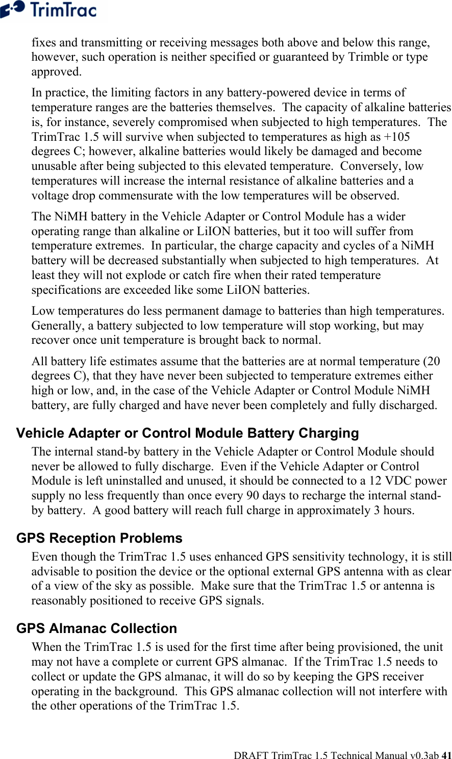  DRAFT TrimTrac 1.5 Technical Manual v0.3ab 41 fixes and transmitting or receiving messages both above and below this range, however, such operation is neither specified or guaranteed by Trimble or type approved. In practice, the limiting factors in any battery-powered device in terms of temperature ranges are the batteries themselves.  The capacity of alkaline batteries is, for instance, severely compromised when subjected to high temperatures.  The TrimTrac 1.5 will survive when subjected to temperatures as high as +105 degrees C; however, alkaline batteries would likely be damaged and become unusable after being subjected to this elevated temperature.  Conversely, low temperatures will increase the internal resistance of alkaline batteries and a voltage drop commensurate with the low temperatures will be observed.   The NiMH battery in the Vehicle Adapter or Control Module has a wider operating range than alkaline or LiION batteries, but it too will suffer from temperature extremes.  In particular, the charge capacity and cycles of a NiMH battery will be decreased substantially when subjected to high temperatures.  At least they will not explode or catch fire when their rated temperature specifications are exceeded like some LiION batteries. Low temperatures do less permanent damage to batteries than high temperatures.  Generally, a battery subjected to low temperature will stop working, but may recover once unit temperature is brought back to normal. All battery life estimates assume that the batteries are at normal temperature (20 degrees C), that they have never been subjected to temperature extremes either high or low, and, in the case of the Vehicle Adapter or Control Module NiMH battery, are fully charged and have never been completely and fully discharged. Vehicle Adapter or Control Module Battery Charging  The internal stand-by battery in the Vehicle Adapter or Control Module should never be allowed to fully discharge.  Even if the Vehicle Adapter or Control Module is left uninstalled and unused, it should be connected to a 12 VDC power supply no less frequently than once every 90 days to recharge the internal stand-by battery.  A good battery will reach full charge in approximately 3 hours. GPS Reception Problems  Even though the TrimTrac 1.5 uses enhanced GPS sensitivity technology, it is still advisable to position the device or the optional external GPS antenna with as clear of a view of the sky as possible.  Make sure that the TrimTrac 1.5 or antenna is reasonably positioned to receive GPS signals. GPS Almanac Collection When the TrimTrac 1.5 is used for the first time after being provisioned, the unit may not have a complete or current GPS almanac.  If the TrimTrac 1.5 needs to collect or update the GPS almanac, it will do so by keeping the GPS receiver operating in the background.  This GPS almanac collection will not interfere with the other operations of the TrimTrac 1.5.  