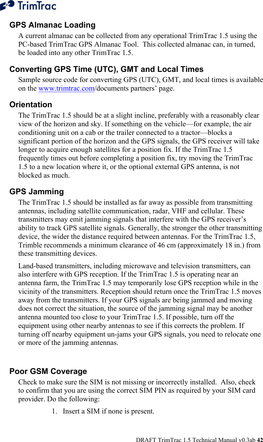  DRAFT TrimTrac 1.5 Technical Manual v0.3ab 42 GPS Almanac Loading A current almanac can be collected from any operational TrimTrac 1.5 using the PC-based TrimTrac GPS Almanac Tool.  This collected almanac can, in turned, be loaded into any other TrimTrac 1.5. Converting GPS Time (UTC), GMT and Local Times   Sample source code for converting GPS (UTC), GMT, and local times is available on the www.trimtrac.com/documents partners’ page.   Orientation  The TrimTrac 1.5 should be at a slight incline, preferably with a reasonably clear view of the horizon and sky. If something on the vehicle—for example, the air conditioning unit on a cab or the trailer connected to a tractor—blocks a significant portion of the horizon and the GPS signals, the GPS receiver will take longer to acquire enough satellites for a position fix. If the TrimTrac 1.5 frequently times out before completing a position fix, try moving the TrimTrac 1.5 to a new location where it, or the optional external GPS antenna, is not blocked as much. GPS Jamming  The TrimTrac 1.5 should be installed as far away as possible from transmitting antennas, including satellite communication, radar, VHF and cellular. These transmitters may emit jamming signals that interfere with the GPS receiver’s ability to track GPS satellite signals. Generally, the stronger the other transmitting device, the wider the distance required between antennas. For the TrimTrac 1.5, Trimble recommends a minimum clearance of 46 cm (approximately 18 in.) from these transmitting devices.  Land-based transmitters, including microwave and television transmitters, can also interfere with GPS reception. If the TrimTrac 1.5 is operating near an antenna farm, the TrimTrac 1.5 may temporarily lose GPS reception while in the vicinity of the transmitters. Reception should return once the TrimTrac 1.5 moves away from the transmitters. If your GPS signals are being jammed and moving does not correct the situation, the source of the jamming signal may be another antenna mounted too close to your TrimTrac 1.5. If possible, turn off the equipment using other nearby antennas to see if this corrects the problem. If turning off nearby equipment un-jams your GPS signals, you need to relocate one or more of the jamming antennas.  Poor GSM Coverage  Check to make sure the SIM is not missing or incorrectly installed.  Also, check to confirm that you are using the correct SIM PIN as required by your SIM card provider. Do the following:  1. Insert a SIM if none is present.  