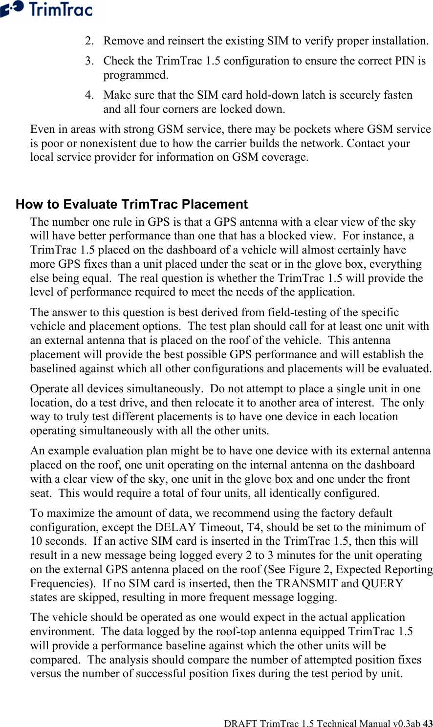  DRAFT TrimTrac 1.5 Technical Manual v0.3ab 43 2. Remove and reinsert the existing SIM to verify proper installation. 3. Check the TrimTrac 1.5 configuration to ensure the correct PIN is programmed. 4. Make sure that the SIM card hold-down latch is securely fasten and all four corners are locked down. Even in areas with strong GSM service, there may be pockets where GSM service is poor or nonexistent due to how the carrier builds the network. Contact your local service provider for information on GSM coverage.  How to Evaluate TrimTrac Placement The number one rule in GPS is that a GPS antenna with a clear view of the sky will have better performance than one that has a blocked view.  For instance, a TrimTrac 1.5 placed on the dashboard of a vehicle will almost certainly have more GPS fixes than a unit placed under the seat or in the glove box, everything else being equal.  The real question is whether the TrimTrac 1.5 will provide the level of performance required to meet the needs of the application. The answer to this question is best derived from field-testing of the specific vehicle and placement options.  The test plan should call for at least one unit with an external antenna that is placed on the roof of the vehicle.  This antenna placement will provide the best possible GPS performance and will establish the baselined against which all other configurations and placements will be evaluated. Operate all devices simultaneously.  Do not attempt to place a single unit in one location, do a test drive, and then relocate it to another area of interest.  The only way to truly test different placements is to have one device in each location operating simultaneously with all the other units. An example evaluation plan might be to have one device with its external antenna placed on the roof, one unit operating on the internal antenna on the dashboard with a clear view of the sky, one unit in the glove box and one under the front seat.  This would require a total of four units, all identically configured. To maximize the amount of data, we recommend using the factory default configuration, except the DELAY Timeout, T4, should be set to the minimum of 10 seconds.  If an active SIM card is inserted in the TrimTrac 1.5, then this will result in a new message being logged every 2 to 3 minutes for the unit operating on the external GPS antenna placed on the roof (See Figure 2, Expected Reporting Frequencies).  If no SIM card is inserted, then the TRANSMIT and QUERY states are skipped, resulting in more frequent message logging. The vehicle should be operated as one would expect in the actual application environment.  The data logged by the roof-top antenna equipped TrimTrac 1.5 will provide a performance baseline against which the other units will be compared.  The analysis should compare the number of attempted position fixes versus the number of successful position fixes during the test period by unit. 