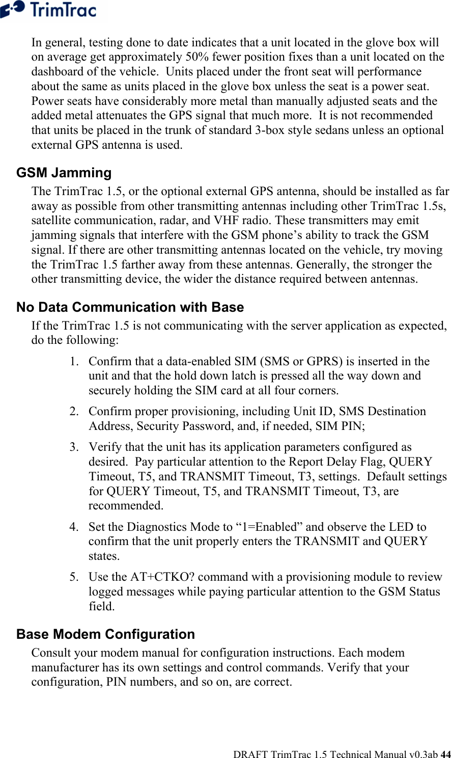  DRAFT TrimTrac 1.5 Technical Manual v0.3ab 44 In general, testing done to date indicates that a unit located in the glove box will on average get approximately 50% fewer position fixes than a unit located on the dashboard of the vehicle.  Units placed under the front seat will performance about the same as units placed in the glove box unless the seat is a power seat.  Power seats have considerably more metal than manually adjusted seats and the added metal attenuates the GPS signal that much more.  It is not recommended that units be placed in the trunk of standard 3-box style sedans unless an optional external GPS antenna is used. GSM Jamming  The TrimTrac 1.5, or the optional external GPS antenna, should be installed as far away as possible from other transmitting antennas including other TrimTrac 1.5s, satellite communication, radar, and VHF radio. These transmitters may emit jamming signals that interfere with the GSM phone’s ability to track the GSM signal. If there are other transmitting antennas located on the vehicle, try moving the TrimTrac 1.5 farther away from these antennas. Generally, the stronger the other transmitting device, the wider the distance required between antennas. No Data Communication with Base  If the TrimTrac 1.5 is not communicating with the server application as expected, do the following:  1. Confirm that a data-enabled SIM (SMS or GPRS) is inserted in the unit and that the hold down latch is pressed all the way down and securely holding the SIM card at all four corners. 2. Confirm proper provisioning, including Unit ID, SMS Destination Address, Security Password, and, if needed, SIM PIN; 3. Verify that the unit has its application parameters configured as desired.  Pay particular attention to the Report Delay Flag, QUERY Timeout, T5, and TRANSMIT Timeout, T3, settings.  Default settings for QUERY Timeout, T5, and TRANSMIT Timeout, T3, are recommended. 4. Set the Diagnostics Mode to “1=Enabled” and observe the LED to confirm that the unit properly enters the TRANSMIT and QUERY states.  5. Use the AT+CTKO? command with a provisioning module to review logged messages while paying particular attention to the GSM Status field.  Base Modem Configuration  Consult your modem manual for configuration instructions. Each modem manufacturer has its own settings and control commands. Verify that your configuration, PIN numbers, and so on, are correct. 