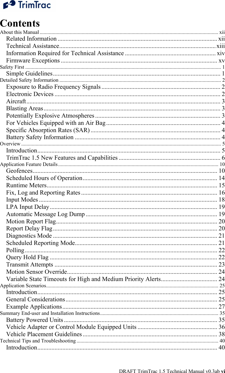  DRAFT TrimTrac 1.5 Technical Manual v0.3ab vi Contents About this Manual ........................................................................................................................................ xii Related Information ...................................................................................................... xii Technical Assistance.................................................................................................... xiii Information Required for Technical Assistance .......................................................... xiv Firmware Exceptions .................................................................................................... xv Safety First ..................................................................................................................................................... 1 Simple Guidelines........................................................................................................... 1 Detailed Safety Information ........................................................................................................................... 2 Exposure to Radio Frequency Signals ............................................................................ 2 Electronic Devices .......................................................................................................... 2 Aircraft............................................................................................................................ 3 Blasting Areas................................................................................................................. 3 Potentially Explosive Atmospheres ................................................................................ 3 For Vehicles Equipped with an Air Bag ......................................................................... 4 Specific Absorption Rates (SAR) ................................................................................... 4 Battery Safety Information ............................................................................................. 4 Overview ........................................................................................................................................................ 5 Introduction..................................................................................................................... 5 TrimTrac 1.5 New Features and Capabilities ................................................................. 6 Application Feature Details.......................................................................................................................... 10 Geofences...................................................................................................................... 10 Scheduled Hours of Operation...................................................................................... 14 Runtime Meters............................................................................................................. 15 Fix, Log and Reporting Rates ....................................................................................... 16 Input Modes .................................................................................................................. 18 LPA Input Delay........................................................................................................... 19 Automatic Message Log Dump .................................................................................... 19 Motion Report Flag....................................................................................................... 20 Report Delay Flag......................................................................................................... 20 Diagnostics Mode ......................................................................................................... 21 Scheduled Reporting Mode........................................................................................... 21 Polling........................................................................................................................... 22 Query Hold Flag ........................................................................................................... 22 Transmit Attempts ........................................................................................................ 23 Motion Sensor Override................................................................................................ 24 Variable State Timeouts for High and Medium Priority Alerts.................................... 24 Application Scenarios................................................................................................................................... 25 Introduction................................................................................................................... 25 General Considerations................................................................................................. 25 Example Applications................................................................................................... 27 Summary End-user and Installation Instructions.......................................................................................... 35 Battery Powered Units .................................................................................................. 35 Vehicle Adapter or Control Module Equipped Units ................................................... 36 Vehicle Placement Guidelines ...................................................................................... 38 Technical Tips and Troubleshooting ............................................................................................................ 40 Introduction................................................................................................................... 40 