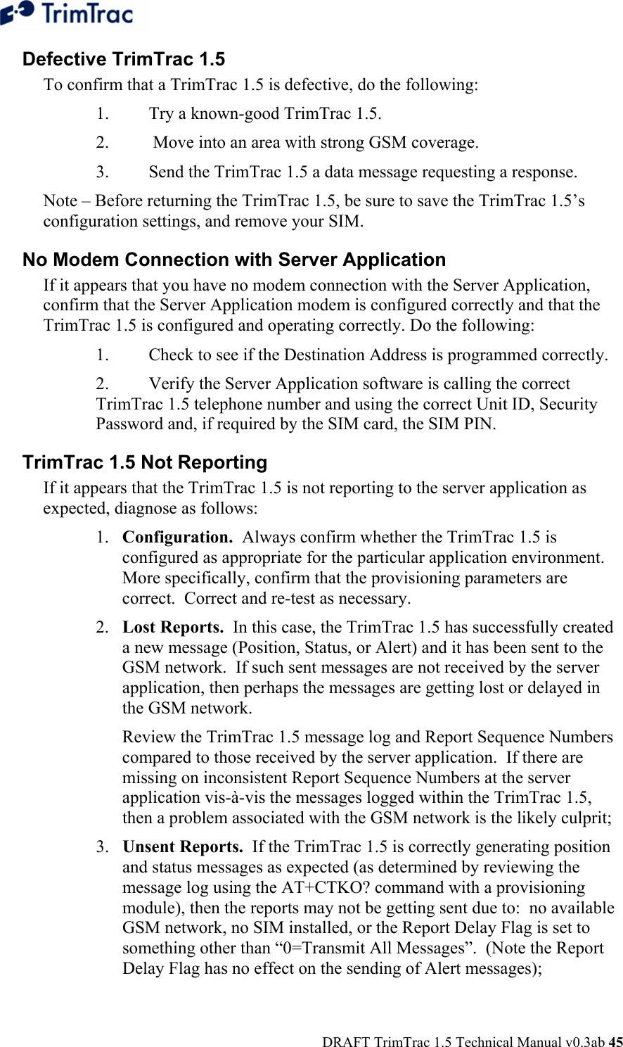  DRAFT TrimTrac 1.5 Technical Manual v0.3ab 45 Defective TrimTrac 1.5  To confirm that a TrimTrac 1.5 is defective, do the following:  1.  Try a known-good TrimTrac 1.5. 2.   Move into an area with strong GSM coverage. 3.  Send the TrimTrac 1.5 a data message requesting a response.  Note – Before returning the TrimTrac 1.5, be sure to save the TrimTrac 1.5’s configuration settings, and remove your SIM. No Modem Connection with Server Application  If it appears that you have no modem connection with the Server Application, confirm that the Server Application modem is configured correctly and that the TrimTrac 1.5 is configured and operating correctly. Do the following:  1.  Check to see if the Destination Address is programmed correctly. 2.  Verify the Server Application software is calling the correct TrimTrac 1.5 telephone number and using the correct Unit ID, Security Password and, if required by the SIM card, the SIM PIN. TrimTrac 1.5 Not Reporting  If it appears that the TrimTrac 1.5 is not reporting to the server application as expected, diagnose as follows: 1. Configuration.  Always confirm whether the TrimTrac 1.5 is configured as appropriate for the particular application environment.  More specifically, confirm that the provisioning parameters are correct.  Correct and re-test as necessary. 2. Lost Reports.  In this case, the TrimTrac 1.5 has successfully created a new message (Position, Status, or Alert) and it has been sent to the GSM network.  If such sent messages are not received by the server application, then perhaps the messages are getting lost or delayed in the GSM network.     Review the TrimTrac 1.5 message log and Report Sequence Numbers compared to those received by the server application.  If there are missing on inconsistent Report Sequence Numbers at the server application vis-à-vis the messages logged within the TrimTrac 1.5, then a problem associated with the GSM network is the likely culprit; 3. Unsent Reports.  If the TrimTrac 1.5 is correctly generating position and status messages as expected (as determined by reviewing the message log using the AT+CTKO? command with a provisioning module), then the reports may not be getting sent due to:  no available GSM network, no SIM installed, or the Report Delay Flag is set to something other than “0=Transmit All Messages”.  (Note the Report Delay Flag has no effect on the sending of Alert messages);  