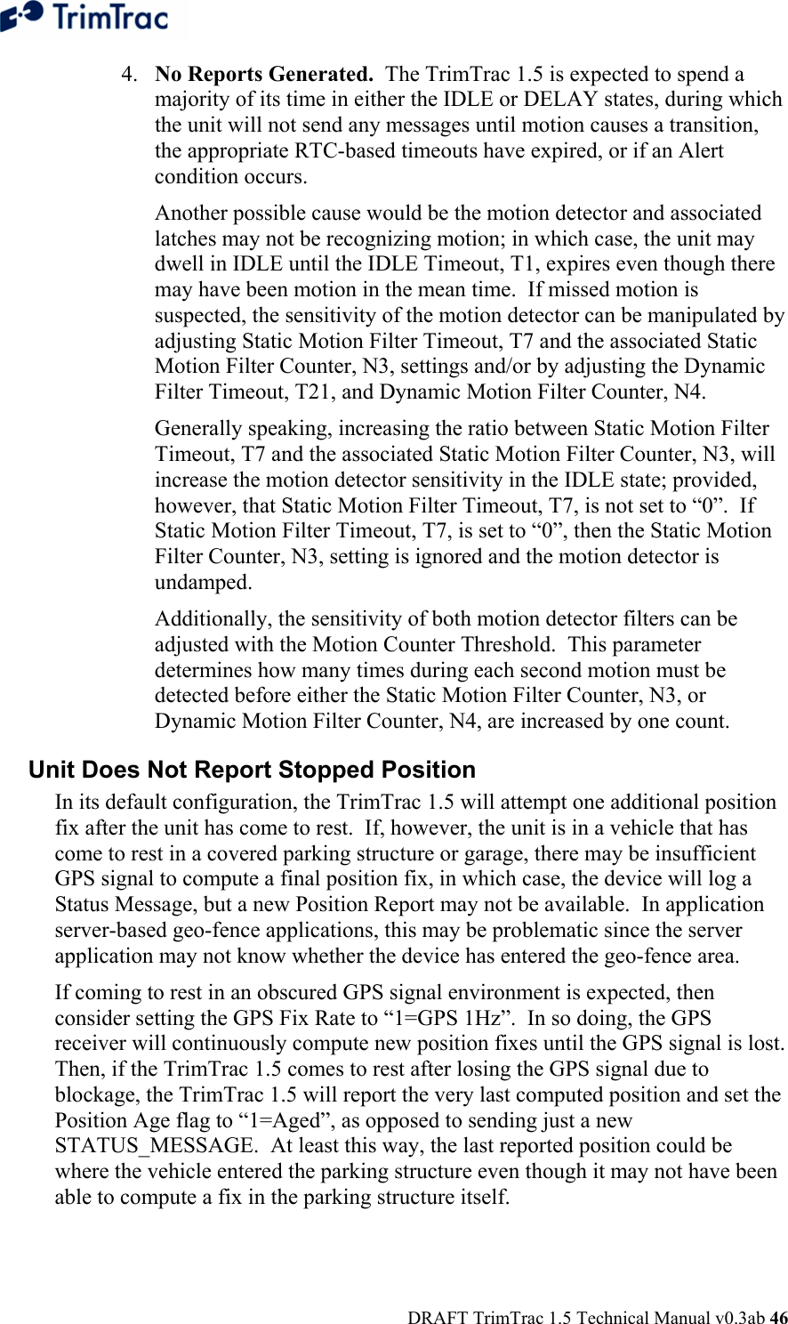  DRAFT TrimTrac 1.5 Technical Manual v0.3ab 46 4. No Reports Generated.  The TrimTrac 1.5 is expected to spend a majority of its time in either the IDLE or DELAY states, during which the unit will not send any messages until motion causes a transition, the appropriate RTC-based timeouts have expired, or if an Alert condition occurs.   Another possible cause would be the motion detector and associated latches may not be recognizing motion; in which case, the unit may dwell in IDLE until the IDLE Timeout, T1, expires even though there may have been motion in the mean time.  If missed motion is suspected, the sensitivity of the motion detector can be manipulated by adjusting Static Motion Filter Timeout, T7 and the associated Static Motion Filter Counter, N3, settings and/or by adjusting the Dynamic Filter Timeout, T21, and Dynamic Motion Filter Counter, N4.   Generally speaking, increasing the ratio between Static Motion Filter Timeout, T7 and the associated Static Motion Filter Counter, N3, will increase the motion detector sensitivity in the IDLE state; provided, however, that Static Motion Filter Timeout, T7, is not set to “0”.  If Static Motion Filter Timeout, T7, is set to “0”, then the Static Motion Filter Counter, N3, setting is ignored and the motion detector is undamped.    Additionally, the sensitivity of both motion detector filters can be adjusted with the Motion Counter Threshold.  This parameter determines how many times during each second motion must be detected before either the Static Motion Filter Counter, N3, or Dynamic Motion Filter Counter, N4, are increased by one count.   Unit Does Not Report Stopped Position  In its default configuration, the TrimTrac 1.5 will attempt one additional position fix after the unit has come to rest.  If, however, the unit is in a vehicle that has come to rest in a covered parking structure or garage, there may be insufficient GPS signal to compute a final position fix, in which case, the device will log a Status Message, but a new Position Report may not be available.  In application server-based geo-fence applications, this may be problematic since the server application may not know whether the device has entered the geo-fence area. If coming to rest in an obscured GPS signal environment is expected, then consider setting the GPS Fix Rate to “1=GPS 1Hz”.  In so doing, the GPS receiver will continuously compute new position fixes until the GPS signal is lost.  Then, if the TrimTrac 1.5 comes to rest after losing the GPS signal due to blockage, the TrimTrac 1.5 will report the very last computed position and set the Position Age flag to “1=Aged”, as opposed to sending just a new STATUS_MESSAGE.  At least this way, the last reported position could be where the vehicle entered the parking structure even though it may not have been able to compute a fix in the parking structure itself. 