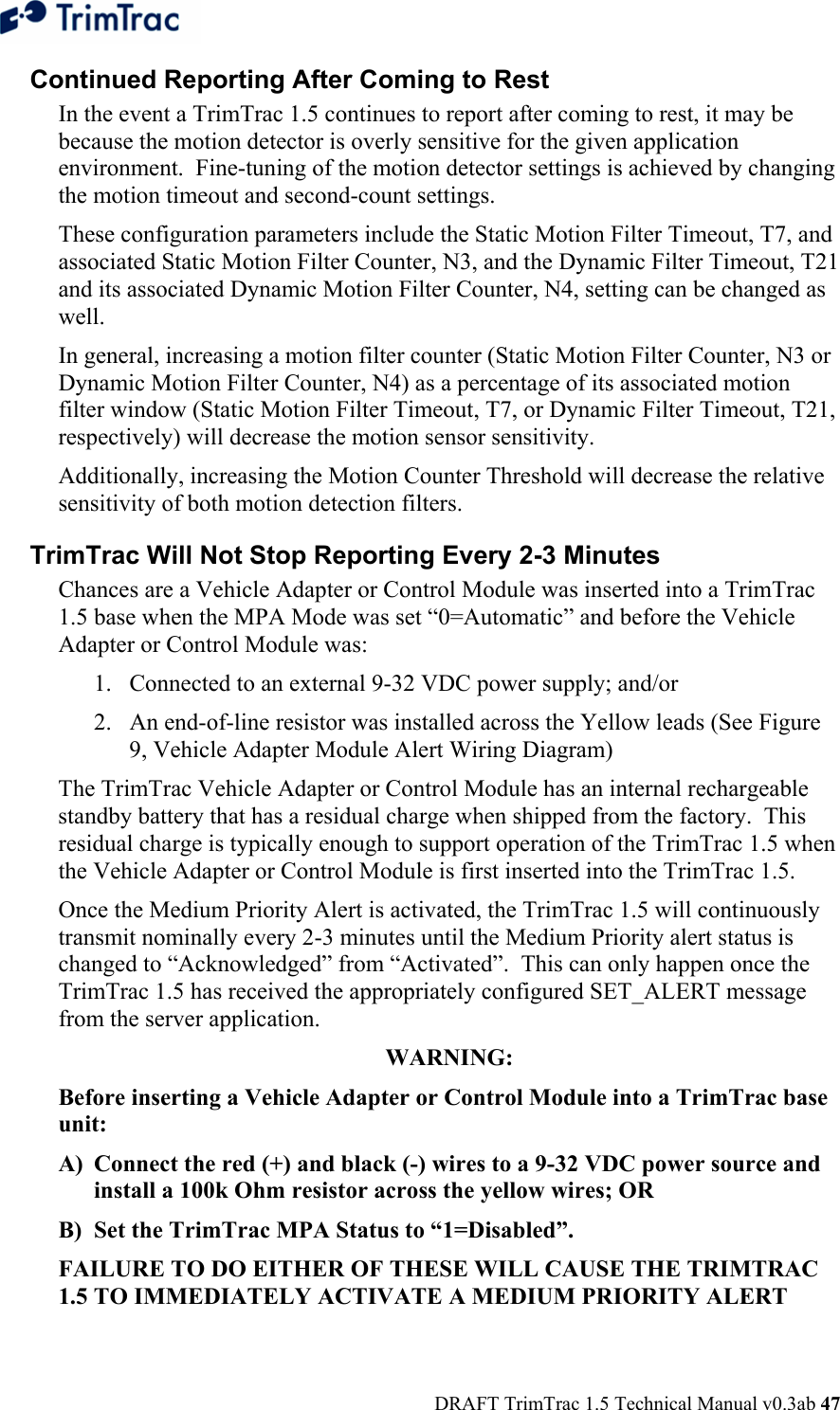  DRAFT TrimTrac 1.5 Technical Manual v0.3ab 47 Continued Reporting After Coming to Rest  In the event a TrimTrac 1.5 continues to report after coming to rest, it may be because the motion detector is overly sensitive for the given application environment.  Fine-tuning of the motion detector settings is achieved by changing the motion timeout and second-count settings.   These configuration parameters include the Static Motion Filter Timeout, T7, and associated Static Motion Filter Counter, N3, and the Dynamic Filter Timeout, T21 and its associated Dynamic Motion Filter Counter, N4, setting can be changed as well. In general, increasing a motion filter counter (Static Motion Filter Counter, N3 or Dynamic Motion Filter Counter, N4) as a percentage of its associated motion filter window (Static Motion Filter Timeout, T7, or Dynamic Filter Timeout, T21, respectively) will decrease the motion sensor sensitivity.  Additionally, increasing the Motion Counter Threshold will decrease the relative sensitivity of both motion detection filters. TrimTrac Will Not Stop Reporting Every 2-3 Minutes  Chances are a Vehicle Adapter or Control Module was inserted into a TrimTrac 1.5 base when the MPA Mode was set “0=Automatic” and before the Vehicle Adapter or Control Module was: 1. Connected to an external 9-32 VDC power supply; and/or  2. An end-of-line resistor was installed across the Yellow leads (See Figure 9, Vehicle Adapter Module Alert Wiring Diagram) The TrimTrac Vehicle Adapter or Control Module has an internal rechargeable standby battery that has a residual charge when shipped from the factory.  This residual charge is typically enough to support operation of the TrimTrac 1.5 when the Vehicle Adapter or Control Module is first inserted into the TrimTrac 1.5.   Once the Medium Priority Alert is activated, the TrimTrac 1.5 will continuously transmit nominally every 2-3 minutes until the Medium Priority alert status is changed to “Acknowledged” from “Activated”.  This can only happen once the TrimTrac 1.5 has received the appropriately configured SET_ALERT message from the server application. WARNING:  Before inserting a Vehicle Adapter or Control Module into a TrimTrac base unit: A) Connect the red (+) and black (-) wires to a 9-32 VDC power source and install a 100k Ohm resistor across the yellow wires; OR B) Set the TrimTrac MPA Status to “1=Disabled”. FAILURE TO DO EITHER OF THESE WILL CAUSE THE TRIMTRAC 1.5 TO IMMEDIATELY ACTIVATE A MEDIUM PRIORITY ALERT 