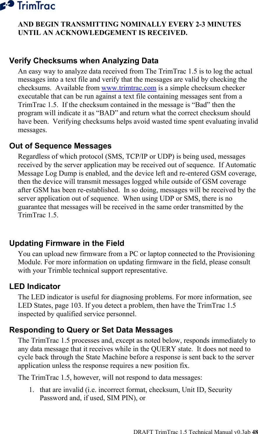  DRAFT TrimTrac 1.5 Technical Manual v0.3ab 48 AND BEGIN TRANSMITTING NOMINALLY EVERY 2-3 MINUTES UNTIL AN ACKNOWLEDGEMENT IS RECEIVED.  Verify Checksums when Analyzing Data  An easy way to analyze data received from The TrimTrac 1.5 is to log the actual messages into a text file and verify that the messages are valid by checking the checksums.  Available from www.trimtrac.com is a simple checksum checker executable that can be run against a text file containing messages sent from a TrimTrac 1.5.  If the checksum contained in the message is “Bad” then the program will indicate it as “BAD” and return what the correct checksum should have been.  Verifying checksums helps avoid wasted time spent evaluating invalid messages.  Out of Sequence Messages  Regardless of which protocol (SMS, TCP/IP or UDP) is being used, messages received by the server application may be received out of sequence.  If Automatic Message Log Dump is enabled, and the device left and re-entered GSM coverage, then the device will transmit messages logged while outside of GSM coverage after GSM has been re-established.  In so doing, messages will be received by the server application out of sequence.  When using UDP or SMS, there is no guarantee that messages will be received in the same order transmitted by the TrimTrac 1.5.  Updating Firmware in the Field  You can upload new firmware from a PC or laptop connected to the Provisioning Module. For more information on updating firmware in the field, please consult with your Trimble technical support representative. LED Indicator  The LED indicator is useful for diagnosing problems. For more information, see LED States, page 103. If you detect a problem, then have the TrimTrac 1.5 inspected by qualified service personnel. Responding to Query or Set Data Messages The TrimTrac 1.5 processes and, except as noted below, responds immediately to any data message that it receives while in the QUERY state.  It does not need to cycle back through the State Machine before a response is sent back to the server application unless the response requires a new position fix. The TrimTrac 1.5, however, will not respond to data messages: 1. that are invalid (i.e. incorrect format, checksum, Unit ID, Security Password and, if used, SIM PIN), or 