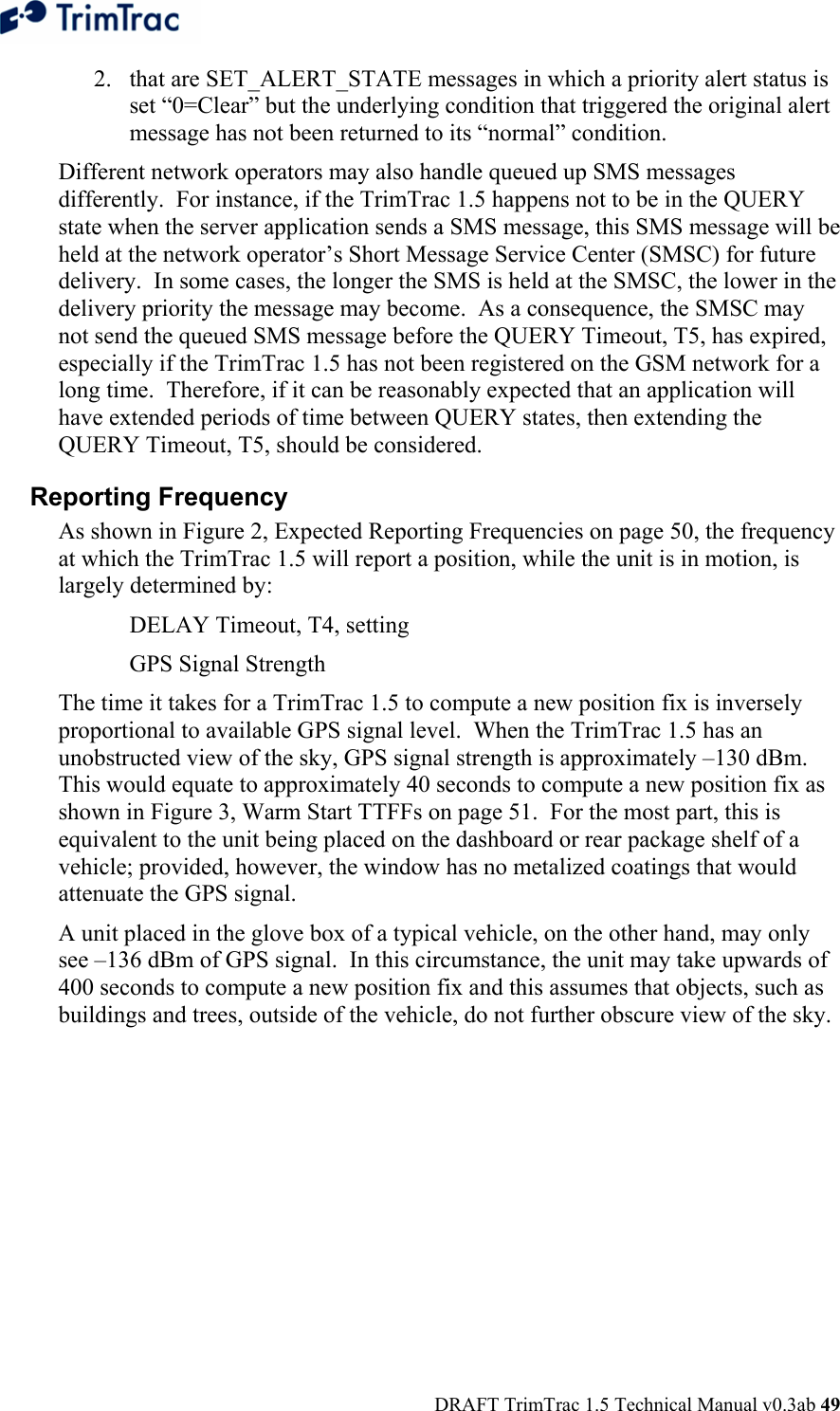  DRAFT TrimTrac 1.5 Technical Manual v0.3ab 49 2. that are SET_ALERT_STATE messages in which a priority alert status is set “0=Clear” but the underlying condition that triggered the original alert message has not been returned to its “normal” condition.   Different network operators may also handle queued up SMS messages differently.  For instance, if the TrimTrac 1.5 happens not to be in the QUERY state when the server application sends a SMS message, this SMS message will be held at the network operator’s Short Message Service Center (SMSC) for future delivery.  In some cases, the longer the SMS is held at the SMSC, the lower in the delivery priority the message may become.  As a consequence, the SMSC may not send the queued SMS message before the QUERY Timeout, T5, has expired, especially if the TrimTrac 1.5 has not been registered on the GSM network for a long time.  Therefore, if it can be reasonably expected that an application will have extended periods of time between QUERY states, then extending the QUERY Timeout, T5, should be considered. Reporting Frequency  As shown in Figure 2, Expected Reporting Frequencies on page 50, the frequency at which the TrimTrac 1.5 will report a position, while the unit is in motion, is largely determined by:   DELAY Timeout, T4, setting   GPS Signal Strength The time it takes for a TrimTrac 1.5 to compute a new position fix is inversely proportional to available GPS signal level.  When the TrimTrac 1.5 has an unobstructed view of the sky, GPS signal strength is approximately –130 dBm.  This would equate to approximately 40 seconds to compute a new position fix as shown in Figure 3, Warm Start TTFFs on page 51.  For the most part, this is equivalent to the unit being placed on the dashboard or rear package shelf of a vehicle; provided, however, the window has no metalized coatings that would attenuate the GPS signal.   A unit placed in the glove box of a typical vehicle, on the other hand, may only see –136 dBm of GPS signal.  In this circumstance, the unit may take upwards of 400 seconds to compute a new position fix and this assumes that objects, such as buildings and trees, outside of the vehicle, do not further obscure view of the sky.   