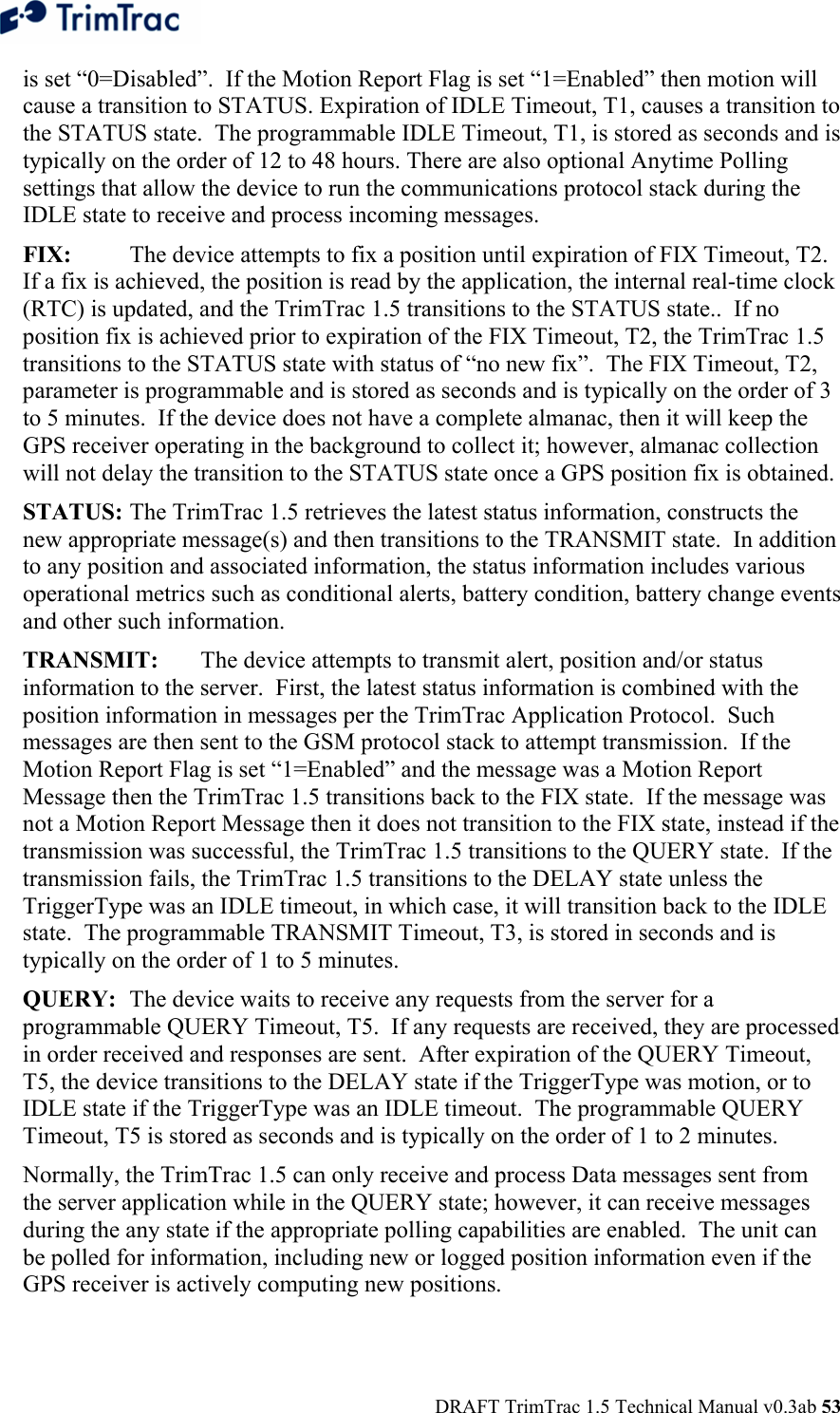  DRAFT TrimTrac 1.5 Technical Manual v0.3ab 53 is set “0=Disabled”.  If the Motion Report Flag is set “1=Enabled” then motion will cause a transition to STATUS. Expiration of IDLE Timeout, T1, causes a transition to the STATUS state.  The programmable IDLE Timeout, T1, is stored as seconds and is typically on the order of 12 to 48 hours. There are also optional Anytime Polling settings that allow the device to run the communications protocol stack during the IDLE state to receive and process incoming messages. FIX:  The device attempts to fix a position until expiration of FIX Timeout, T2.  If a fix is achieved, the position is read by the application, the internal real-time clock (RTC) is updated, and the TrimTrac 1.5 transitions to the STATUS state..  If no position fix is achieved prior to expiration of the FIX Timeout, T2, the TrimTrac 1.5 transitions to the STATUS state with status of “no new fix”.  The FIX Timeout, T2, parameter is programmable and is stored as seconds and is typically on the order of 3 to 5 minutes.  If the device does not have a complete almanac, then it will keep the GPS receiver operating in the background to collect it; however, almanac collection will not delay the transition to the STATUS state once a GPS position fix is obtained. STATUS: The TrimTrac 1.5 retrieves the latest status information, constructs the new appropriate message(s) and then transitions to the TRANSMIT state.  In addition to any position and associated information, the status information includes various operational metrics such as conditional alerts, battery condition, battery change events and other such information. TRANSMIT:  The device attempts to transmit alert, position and/or status information to the server.  First, the latest status information is combined with the position information in messages per the TrimTrac Application Protocol.  Such messages are then sent to the GSM protocol stack to attempt transmission.  If the Motion Report Flag is set “1=Enabled” and the message was a Motion Report Message then the TrimTrac 1.5 transitions back to the FIX state.  If the message was not a Motion Report Message then it does not transition to the FIX state, instead if the transmission was successful, the TrimTrac 1.5 transitions to the QUERY state.  If the transmission fails, the TrimTrac 1.5 transitions to the DELAY state unless the TriggerType was an IDLE timeout, in which case, it will transition back to the IDLE state.  The programmable TRANSMIT Timeout, T3, is stored in seconds and is typically on the order of 1 to 5 minutes. QUERY:  The device waits to receive any requests from the server for a programmable QUERY Timeout, T5.  If any requests are received, they are processed in order received and responses are sent.  After expiration of the QUERY Timeout, T5, the device transitions to the DELAY state if the TriggerType was motion, or to IDLE state if the TriggerType was an IDLE timeout.  The programmable QUERY Timeout, T5 is stored as seconds and is typically on the order of 1 to 2 minutes. Normally, the TrimTrac 1.5 can only receive and process Data messages sent from the server application while in the QUERY state; however, it can receive messages during the any state if the appropriate polling capabilities are enabled.  The unit can be polled for information, including new or logged position information even if the GPS receiver is actively computing new positions. 
