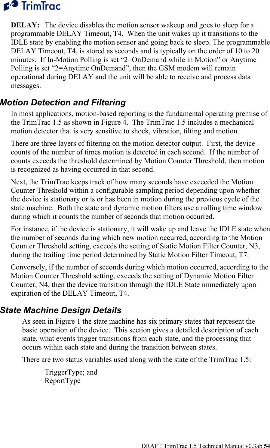  DRAFT TrimTrac 1.5 Technical Manual v0.3ab 54 DELAY:  The device disables the motion sensor wakeup and goes to sleep for a programmable DELAY Timeout, T4.  When the unit wakes up it transitions to the IDLE state by enabling the motion sensor and going back to sleep. The programmable DELAY Timeout, T4, is stored as seconds and is typically on the order of 10 to 20 minutes.  If In-Motion Polling is set “2=OnDemand while in Motion” or Anytime Polling is set “2=Anytime OnDemand”, then the GSM modem will remain operational during DELAY and the unit will be able to receive and process data messages. Motion Detection and Filtering In most applications, motion-based reporting is the fundamental operating premise of the TrimTrac 1.5 as shown in Figure 4.  The TrimTrac 1.5 includes a mechanical motion detector that is very sensitive to shock, vibration, tilting and motion.  There are three layers of filtering on the motion detector output.  First, the device counts of the number of times motion is detected in each second.  If the number of counts exceeds the threshold determined by Motion Counter Threshold, then motion is recognized as having occurred in that second.   Next, the TrimTrac keeps track of how many seconds have exceeded the Motion Counter Threshold within a configurable sampling period depending upon whether the device is stationary or is or has been in motion during the previous cycle of the state machine.  Both the state and dynamic motion filters use a rolling time window during which it counts the number of seconds that motion occurred. For instance, if the device is stationary, it will wake up and leave the IDLE state when the number of seconds during which new motion occurred, according to the Motion Counter Threshold setting, exceeds the setting of Static Motion Filter Counter, N3, during the trailing time period determined by Static Motion Filter Timeout, T7. Conversely, if the number of seconds during which motion occurred, according to the Motion Counter Threshold setting, exceeds the setting of Dynamic Motion Filter Counter, N4, then the device transition through the IDLE State immediately upon expiration of the DELAY Timeout, T4.  State Machine Design Details As seen in Figure 1 the state machine has six primary states that represent the basic operation of the device.  This section gives a detailed description of each state, what events trigger transitions from each state, and the processing that occurs within each state and during the transition between states. There are two status variables used along with the state of the TrimTrac 1.5: TriggerType; and ReportType  