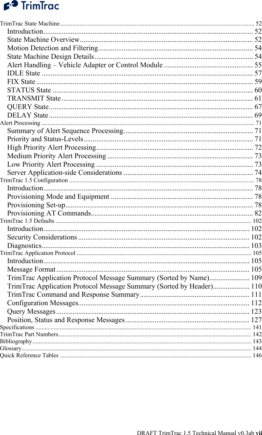  DRAFT TrimTrac 1.5 Technical Manual v0.3ab vii TrimTrac State Machine............................................................................................................................... 52 Introduction................................................................................................................... 52 State Machine Overview............................................................................................... 52 Motion Detection and Filtering..................................................................................... 54 State Machine Design Details....................................................................................... 54 Alert Handling – Vehicle Adapter or Control Module ................................................. 55 IDLE State .................................................................................................................... 57 FIX State ....................................................................................................................... 59 STATUS State .............................................................................................................. 60 TRANSMIT State ......................................................................................................... 61 QUERY State................................................................................................................ 67 DELAY State................................................................................................................ 69 Alert Processing ........................................................................................................................................... 71 Summary of Alert Sequence Processing....................................................................... 71 Priority and Status-Levels............................................................................................. 71 High Priority Alert Processing...................................................................................... 72 Medium Priority Alert Processing ................................................................................ 73 Low Priority Alert Processing ...................................................................................... 73 Server Application-side Considerations ....................................................................... 74 TrimTrac 1.5 Configuration ......................................................................................................................... 78 Introduction................................................................................................................... 78 Provisioning Mode and Equipment .............................................................................. 78 Provisioning Set-up....................................................................................................... 78 Provisioning AT Commands......................................................................................... 82 TrimTrac 1.5 Defaults ................................................................................................................................ 102 Introduction................................................................................................................. 102 Security Considerations .............................................................................................. 102 Diagnostics.................................................................................................................. 103 TrimTrac Application Protocol .................................................................................................................. 105 Introduction................................................................................................................. 105 Message Format.......................................................................................................... 105 TrimTrac Application Protocol Message Summary (Sorted by Name)...................... 109 TrimTrac Application Protocol Message Summary (Sorted by Header).................... 110 TrimTrac Command and Response Summary............................................................ 111 Configuration Messages.............................................................................................. 112 Query Messages.......................................................................................................... 123 Position, Status and Response Messages.................................................................... 127 Specifications ............................................................................................................................................. 141 TrimTrac Part Numbers.............................................................................................................................. 142 Bibliography............................................................................................................................................... 143 Glossary...................................................................................................................................................... 144 Quick Reference Tables ............................................................................................................................. 146 