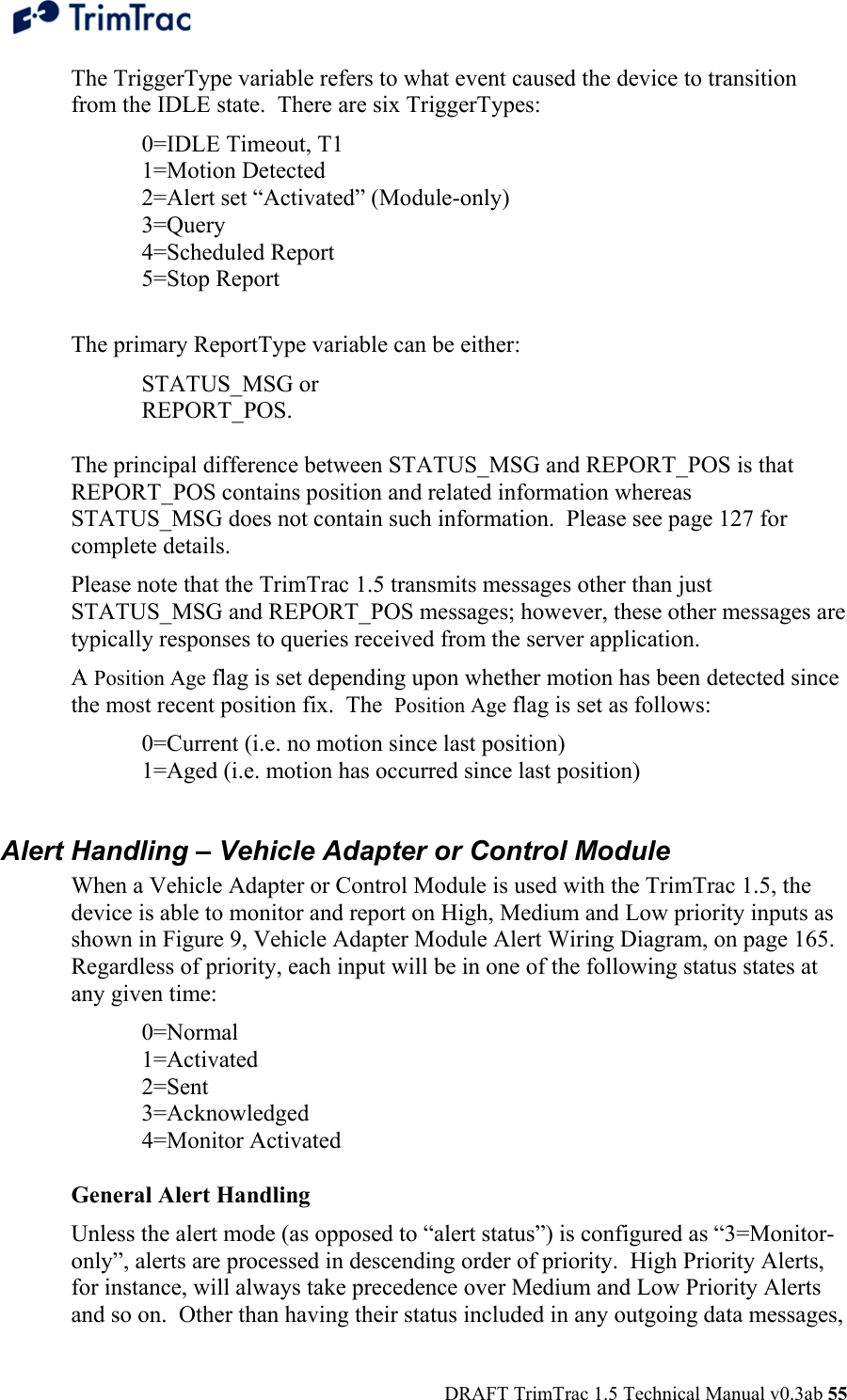  DRAFT TrimTrac 1.5 Technical Manual v0.3ab 55 The TriggerType variable refers to what event caused the device to transition from the IDLE state.  There are six TriggerTypes:   0=IDLE Timeout, T1  1=Motion Detected   2=Alert set “Activated” (Module-only)  3=Query  4=Scheduled Report  5=Stop Report  The primary ReportType variable can be either: STATUS_MSG or  REPORT_POS.   The principal difference between STATUS_MSG and REPORT_POS is that REPORT_POS contains position and related information whereas STATUS_MSG does not contain such information.  Please see page 127 for complete details. Please note that the TrimTrac 1.5 transmits messages other than just STATUS_MSG and REPORT_POS messages; however, these other messages are typically responses to queries received from the server application. A Position Age flag is set depending upon whether motion has been detected since the most recent position fix.  The  Position Age flag is set as follows: 0=Current (i.e. no motion since last position) 1=Aged (i.e. motion has occurred since last position)  Alert Handling – Vehicle Adapter or Control Module When a Vehicle Adapter or Control Module is used with the TrimTrac 1.5, the device is able to monitor and report on High, Medium and Low priority inputs as shown in Figure 9, Vehicle Adapter Module Alert Wiring Diagram, on page 165.  Regardless of priority, each input will be in one of the following status states at any given time:  0=Normal  1=Activated  2=Sent  3=Acknowledged  4=Monitor Activated  General Alert Handling Unless the alert mode (as opposed to “alert status”) is configured as “3=Monitor-only”, alerts are processed in descending order of priority.  High Priority Alerts, for instance, will always take precedence over Medium and Low Priority Alerts and so on.  Other than having their status included in any outgoing data messages, 