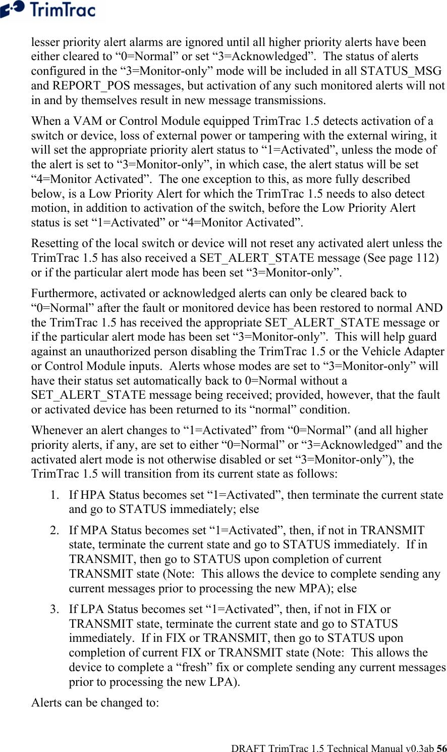  DRAFT TrimTrac 1.5 Technical Manual v0.3ab 56 lesser priority alert alarms are ignored until all higher priority alerts have been either cleared to “0=Normal” or set “3=Acknowledged”.  The status of alerts configured in the “3=Monitor-only” mode will be included in all STATUS_MSG and REPORT_POS messages, but activation of any such monitored alerts will not in and by themselves result in new message transmissions. When a VAM or Control Module equipped TrimTrac 1.5 detects activation of a switch or device, loss of external power or tampering with the external wiring, it will set the appropriate priority alert status to “1=Activated”, unless the mode of the alert is set to “3=Monitor-only”, in which case, the alert status will be set “4=Monitor Activated”.  The one exception to this, as more fully described below, is a Low Priority Alert for which the TrimTrac 1.5 needs to also detect motion, in addition to activation of the switch, before the Low Priority Alert status is set “1=Activated” or “4=Monitor Activated”. Resetting of the local switch or device will not reset any activated alert unless the TrimTrac 1.5 has also received a SET_ALERT_STATE message (See page 112) or if the particular alert mode has been set “3=Monitor-only”.   Furthermore, activated or acknowledged alerts can only be cleared back to “0=Normal” after the fault or monitored device has been restored to normal AND the TrimTrac 1.5 has received the appropriate SET_ALERT_STATE message or if the particular alert mode has been set “3=Monitor-only”.  This will help guard against an unauthorized person disabling the TrimTrac 1.5 or the Vehicle Adapter or Control Module inputs.  Alerts whose modes are set to “3=Monitor-only” will have their status set automatically back to 0=Normal without a SET_ALERT_STATE message being received; provided, however, that the fault or activated device has been returned to its “normal” condition. Whenever an alert changes to “1=Activated” from “0=Normal” (and all higher priority alerts, if any, are set to either “0=Normal” or “3=Acknowledged” and the activated alert mode is not otherwise disabled or set “3=Monitor-only”), the TrimTrac 1.5 will transition from its current state as follows: 1. If HPA Status becomes set “1=Activated”, then terminate the current state and go to STATUS immediately; else 2. If MPA Status becomes set “1=Activated”, then, if not in TRANSMIT state, terminate the current state and go to STATUS immediately.  If in TRANSMIT, then go to STATUS upon completion of current TRANSMIT state (Note:  This allows the device to complete sending any current messages prior to processing the new MPA); else 3. If LPA Status becomes set “1=Activated”, then, if not in FIX or TRANSMIT state, terminate the current state and go to STATUS immediately.  If in FIX or TRANSMIT, then go to STATUS upon completion of current FIX or TRANSMIT state (Note:  This allows the device to complete a “fresh” fix or complete sending any current messages prior to processing the new LPA). Alerts can be changed to:  