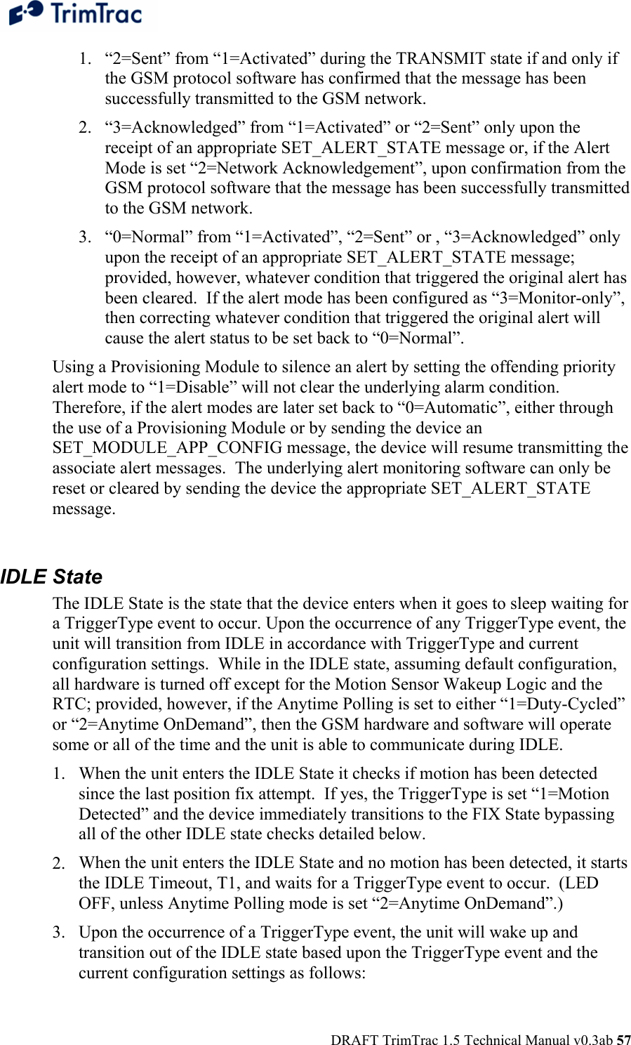  DRAFT TrimTrac 1.5 Technical Manual v0.3ab 57 1. “2=Sent” from “1=Activated” during the TRANSMIT state if and only if the GSM protocol software has confirmed that the message has been successfully transmitted to the GSM network. 2. “3=Acknowledged” from “1=Activated” or “2=Sent” only upon the receipt of an appropriate SET_ALERT_STATE message or, if the Alert Mode is set “2=Network Acknowledgement”, upon confirmation from the GSM protocol software that the message has been successfully transmitted to the GSM network. 3. “0=Normal” from “1=Activated”, “2=Sent” or , “3=Acknowledged” only upon the receipt of an appropriate SET_ALERT_STATE message; provided, however, whatever condition that triggered the original alert has been cleared.  If the alert mode has been configured as “3=Monitor-only”, then correcting whatever condition that triggered the original alert will cause the alert status to be set back to “0=Normal”. Using a Provisioning Module to silence an alert by setting the offending priority alert mode to “1=Disable” will not clear the underlying alarm condition.  Therefore, if the alert modes are later set back to “0=Automatic”, either through the use of a Provisioning Module or by sending the device an SET_MODULE_APP_CONFIG message, the device will resume transmitting the associate alert messages.  The underlying alert monitoring software can only be reset or cleared by sending the device the appropriate SET_ALERT_STATE message.  IDLE State The IDLE State is the state that the device enters when it goes to sleep waiting for a TriggerType event to occur. Upon the occurrence of any TriggerType event, the unit will transition from IDLE in accordance with TriggerType and current configuration settings.  While in the IDLE state, assuming default configuration, all hardware is turned off except for the Motion Sensor Wakeup Logic and the RTC; provided, however, if the Anytime Polling is set to either “1=Duty-Cycled” or “2=Anytime OnDemand”, then the GSM hardware and software will operate some or all of the time and the unit is able to communicate during IDLE. 1. When the unit enters the IDLE State it checks if motion has been detected since the last position fix attempt.  If yes, the TriggerType is set “1=Motion Detected” and the device immediately transitions to the FIX State bypassing all of the other IDLE state checks detailed below. 2. When the unit enters the IDLE State and no motion has been detected, it starts the IDLE Timeout, T1, and waits for a TriggerType event to occur.  (LED OFF, unless Anytime Polling mode is set “2=Anytime OnDemand”.) 3. Upon the occurrence of a TriggerType event, the unit will wake up and transition out of the IDLE state based upon the TriggerType event and the current configuration settings as follows:  