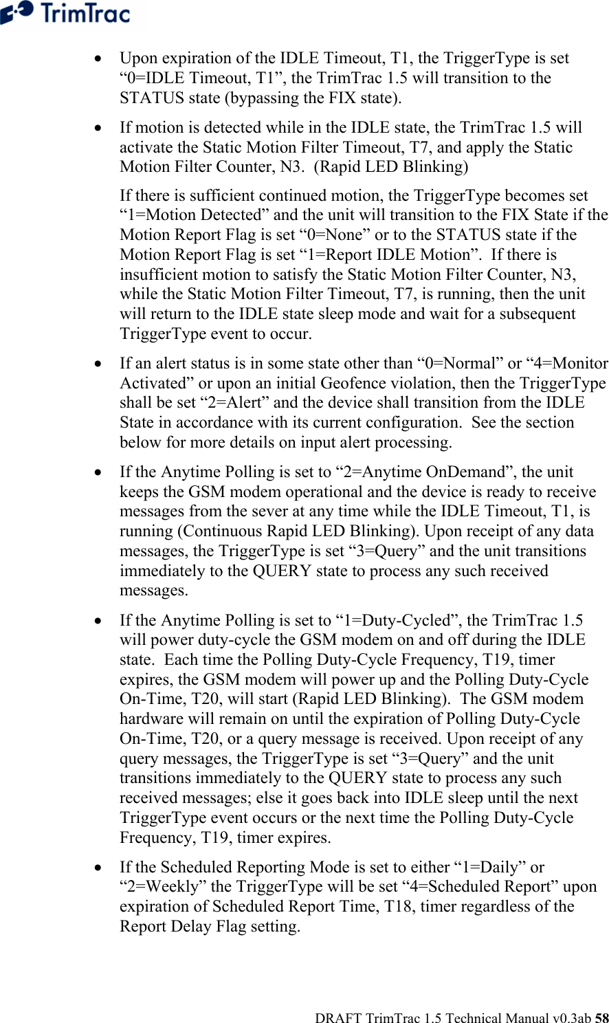  DRAFT TrimTrac 1.5 Technical Manual v0.3ab 58 • Upon expiration of the IDLE Timeout, T1, the TriggerType is set “0=IDLE Timeout, T1”, the TrimTrac 1.5 will transition to the STATUS state (bypassing the FIX state). • If motion is detected while in the IDLE state, the TrimTrac 1.5 will activate the Static Motion Filter Timeout, T7, and apply the Static Motion Filter Counter, N3.  (Rapid LED Blinking)   If there is sufficient continued motion, the TriggerType becomes set “1=Motion Detected” and the unit will transition to the FIX State if the Motion Report Flag is set “0=None” or to the STATUS state if the Motion Report Flag is set “1=Report IDLE Motion”.  If there is insufficient motion to satisfy the Static Motion Filter Counter, N3, while the Static Motion Filter Timeout, T7, is running, then the unit will return to the IDLE state sleep mode and wait for a subsequent TriggerType event to occur. • If an alert status is in some state other than “0=Normal” or “4=Monitor Activated” or upon an initial Geofence violation, then the TriggerType shall be set “2=Alert” and the device shall transition from the IDLE State in accordance with its current configuration.  See the section below for more details on input alert processing. • If the Anytime Polling is set to “2=Anytime OnDemand”, the unit keeps the GSM modem operational and the device is ready to receive messages from the sever at any time while the IDLE Timeout, T1, is running (Continuous Rapid LED Blinking). Upon receipt of any data messages, the TriggerType is set “3=Query” and the unit transitions immediately to the QUERY state to process any such received messages. • If the Anytime Polling is set to “1=Duty-Cycled”, the TrimTrac 1.5 will power duty-cycle the GSM modem on and off during the IDLE state.  Each time the Polling Duty-Cycle Frequency, T19, timer expires, the GSM modem will power up and the Polling Duty-Cycle On-Time, T20, will start (Rapid LED Blinking).  The GSM modem hardware will remain on until the expiration of Polling Duty-Cycle On-Time, T20, or a query message is received. Upon receipt of any query messages, the TriggerType is set “3=Query” and the unit transitions immediately to the QUERY state to process any such received messages; else it goes back into IDLE sleep until the next TriggerType event occurs or the next time the Polling Duty-Cycle Frequency, T19, timer expires.   • If the Scheduled Reporting Mode is set to either “1=Daily” or “2=Weekly” the TriggerType will be set “4=Scheduled Report” upon expiration of Scheduled Report Time, T18, timer regardless of the Report Delay Flag setting. 