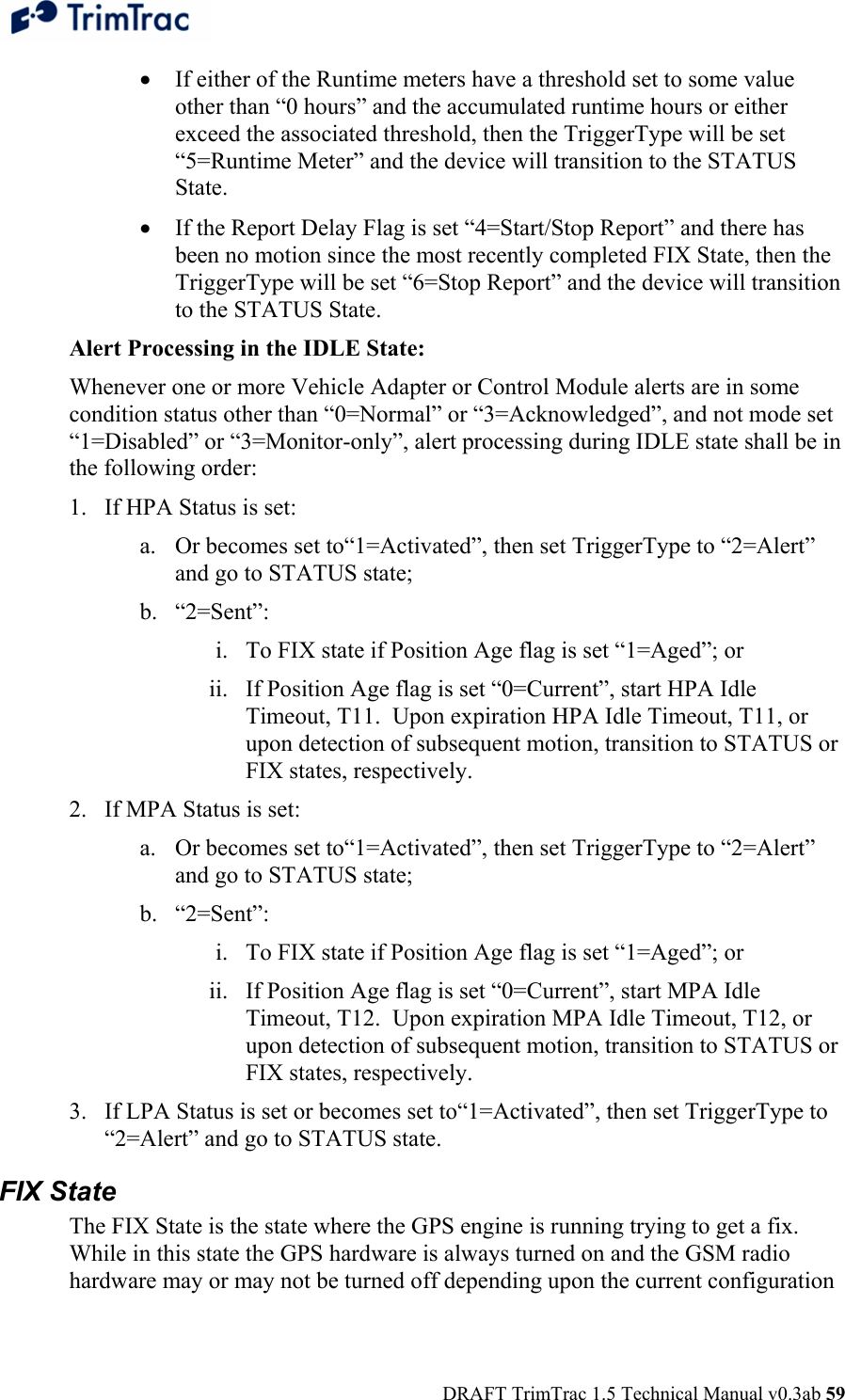  DRAFT TrimTrac 1.5 Technical Manual v0.3ab 59 • If either of the Runtime meters have a threshold set to some value other than “0 hours” and the accumulated runtime hours or either exceed the associated threshold, then the TriggerType will be set “5=Runtime Meter” and the device will transition to the STATUS State. • If the Report Delay Flag is set “4=Start/Stop Report” and there has been no motion since the most recently completed FIX State, then the TriggerType will be set “6=Stop Report” and the device will transition to the STATUS State. Alert Processing in the IDLE State: Whenever one or more Vehicle Adapter or Control Module alerts are in some condition status other than “0=Normal” or “3=Acknowledged”, and not mode set “1=Disabled” or “3=Monitor-only”, alert processing during IDLE state shall be in the following order: 1. If HPA Status is set: a. Or becomes set to“1=Activated”, then set TriggerType to “2=Alert” and go to STATUS state; b. “2=Sent”: i. To FIX state if Position Age flag is set “1=Aged”; or ii. If Position Age flag is set “0=Current”, start HPA Idle Timeout, T11.  Upon expiration HPA Idle Timeout, T11, or upon detection of subsequent motion, transition to STATUS or FIX states, respectively. 2. If MPA Status is set: a. Or becomes set to“1=Activated”, then set TriggerType to “2=Alert” and go to STATUS state; b. “2=Sent”: i. To FIX state if Position Age flag is set “1=Aged”; or ii. If Position Age flag is set “0=Current”, start MPA Idle Timeout, T12.  Upon expiration MPA Idle Timeout, T12, or upon detection of subsequent motion, transition to STATUS or FIX states, respectively. 3. If LPA Status is set or becomes set to“1=Activated”, then set TriggerType to “2=Alert” and go to STATUS state. FIX State The FIX State is the state where the GPS engine is running trying to get a fix.  While in this state the GPS hardware is always turned on and the GSM radio hardware may or may not be turned off depending upon the current configuration 