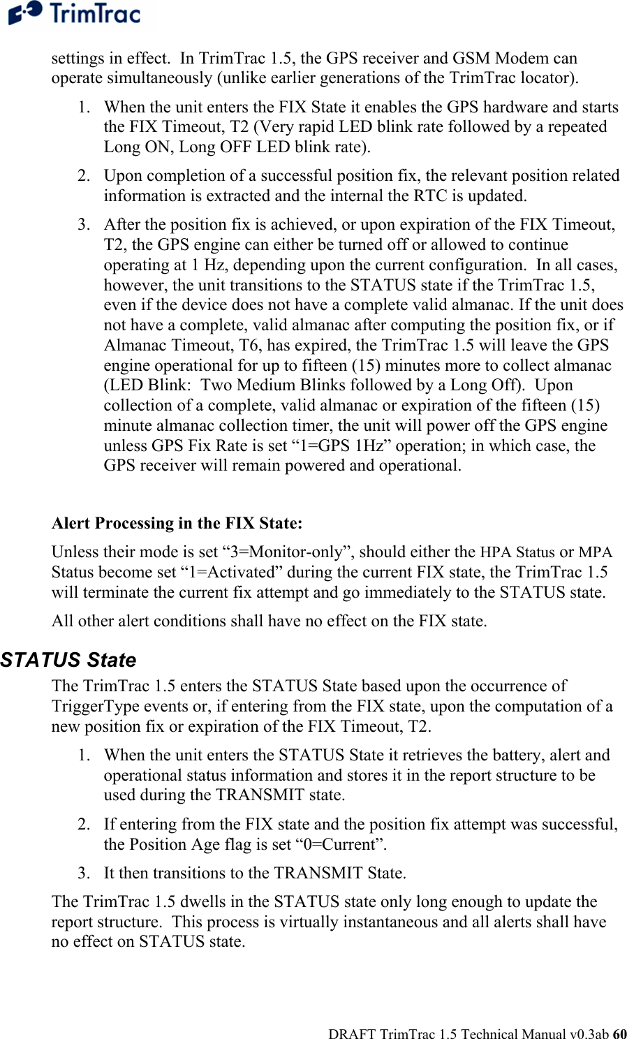  DRAFT TrimTrac 1.5 Technical Manual v0.3ab 60 settings in effect.  In TrimTrac 1.5, the GPS receiver and GSM Modem can operate simultaneously (unlike earlier generations of the TrimTrac locator). 1. When the unit enters the FIX State it enables the GPS hardware and starts the FIX Timeout, T2 (Very rapid LED blink rate followed by a repeated Long ON, Long OFF LED blink rate). 2. Upon completion of a successful position fix, the relevant position related information is extracted and the internal the RTC is updated. 3. After the position fix is achieved, or upon expiration of the FIX Timeout, T2, the GPS engine can either be turned off or allowed to continue operating at 1 Hz, depending upon the current configuration.  In all cases, however, the unit transitions to the STATUS state if the TrimTrac 1.5, even if the device does not have a complete valid almanac. If the unit does not have a complete, valid almanac after computing the position fix, or if Almanac Timeout, T6, has expired, the TrimTrac 1.5 will leave the GPS engine operational for up to fifteen (15) minutes more to collect almanac (LED Blink:  Two Medium Blinks followed by a Long Off).  Upon collection of a complete, valid almanac or expiration of the fifteen (15) minute almanac collection timer, the unit will power off the GPS engine unless GPS Fix Rate is set “1=GPS 1Hz” operation; in which case, the GPS receiver will remain powered and operational.  Alert Processing in the FIX State: Unless their mode is set “3=Monitor-only”, should either the HPA Status or MPA Status become set “1=Activated” during the current FIX state, the TrimTrac 1.5 will terminate the current fix attempt and go immediately to the STATUS state. All other alert conditions shall have no effect on the FIX state. STATUS State The TrimTrac 1.5 enters the STATUS State based upon the occurrence of TriggerType events or, if entering from the FIX state, upon the computation of a new position fix or expiration of the FIX Timeout, T2. 1. When the unit enters the STATUS State it retrieves the battery, alert and operational status information and stores it in the report structure to be used during the TRANSMIT state.   2. If entering from the FIX state and the position fix attempt was successful, the Position Age flag is set “0=Current”. 3. It then transitions to the TRANSMIT State. The TrimTrac 1.5 dwells in the STATUS state only long enough to update the report structure.  This process is virtually instantaneous and all alerts shall have no effect on STATUS state. 