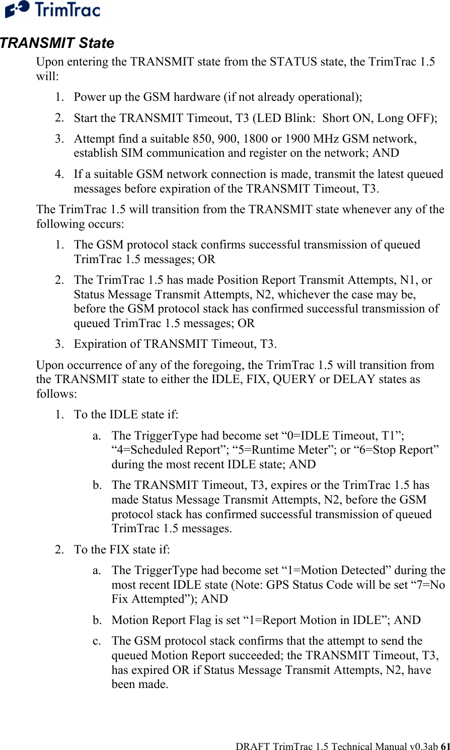  DRAFT TrimTrac 1.5 Technical Manual v0.3ab 61 TRANSMIT State Upon entering the TRANSMIT state from the STATUS state, the TrimTrac 1.5 will: 1. Power up the GSM hardware (if not already operational); 2. Start the TRANSMIT Timeout, T3 (LED Blink:  Short ON, Long OFF); 3. Attempt find a suitable 850, 900, 1800 or 1900 MHz GSM network, establish SIM communication and register on the network; AND 4. If a suitable GSM network connection is made, transmit the latest queued messages before expiration of the TRANSMIT Timeout, T3. The TrimTrac 1.5 will transition from the TRANSMIT state whenever any of the following occurs: 1. The GSM protocol stack confirms successful transmission of queued TrimTrac 1.5 messages; OR 2. The TrimTrac 1.5 has made Position Report Transmit Attempts, N1, or Status Message Transmit Attempts, N2, whichever the case may be, before the GSM protocol stack has confirmed successful transmission of queued TrimTrac 1.5 messages; OR 3. Expiration of TRANSMIT Timeout, T3. Upon occurrence of any of the foregoing, the TrimTrac 1.5 will transition from the TRANSMIT state to either the IDLE, FIX, QUERY or DELAY states as follows: 1. To the IDLE state if: a. The TriggerType had become set “0=IDLE Timeout, T1”; “4=Scheduled Report”; “5=Runtime Meter”; or “6=Stop Report” during the most recent IDLE state; AND b. The TRANSMIT Timeout, T3, expires or the TrimTrac 1.5 has made Status Message Transmit Attempts, N2, before the GSM protocol stack has confirmed successful transmission of queued TrimTrac 1.5 messages. 2. To the FIX state if: a. The TriggerType had become set “1=Motion Detected” during the most recent IDLE state (Note: GPS Status Code will be set “7=No Fix Attempted”); AND b. Motion Report Flag is set “1=Report Motion in IDLE”; AND c. The GSM protocol stack confirms that the attempt to send the queued Motion Report succeeded; the TRANSMIT Timeout, T3, has expired OR if Status Message Transmit Attempts, N2, have been made. 