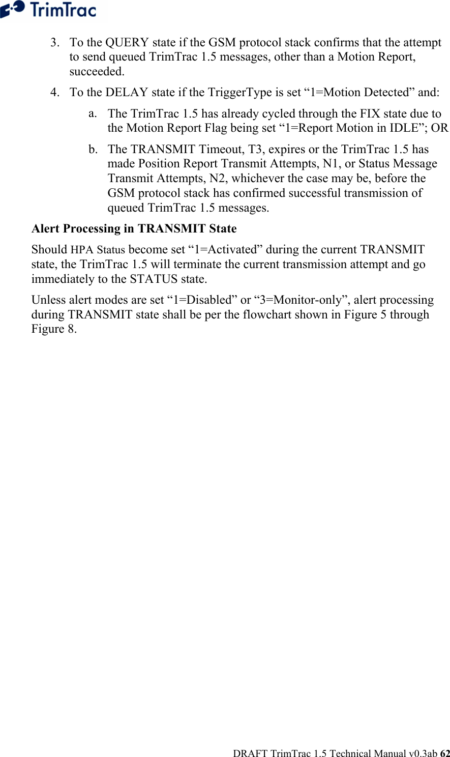  DRAFT TrimTrac 1.5 Technical Manual v0.3ab 62 3. To the QUERY state if the GSM protocol stack confirms that the attempt to send queued TrimTrac 1.5 messages, other than a Motion Report, succeeded. 4. To the DELAY state if the TriggerType is set “1=Motion Detected” and: a. The TrimTrac 1.5 has already cycled through the FIX state due to the Motion Report Flag being set “1=Report Motion in IDLE”; OR b. The TRANSMIT Timeout, T3, expires or the TrimTrac 1.5 has made Position Report Transmit Attempts, N1, or Status Message Transmit Attempts, N2, whichever the case may be, before the GSM protocol stack has confirmed successful transmission of queued TrimTrac 1.5 messages. Alert Processing in TRANSMIT State Should HPA Status become set “1=Activated” during the current TRANSMIT state, the TrimTrac 1.5 will terminate the current transmission attempt and go immediately to the STATUS state. Unless alert modes are set “1=Disabled” or “3=Monitor-only”, alert processing during TRANSMIT state shall be per the flowchart shown in Figure 5 through Figure 8.  