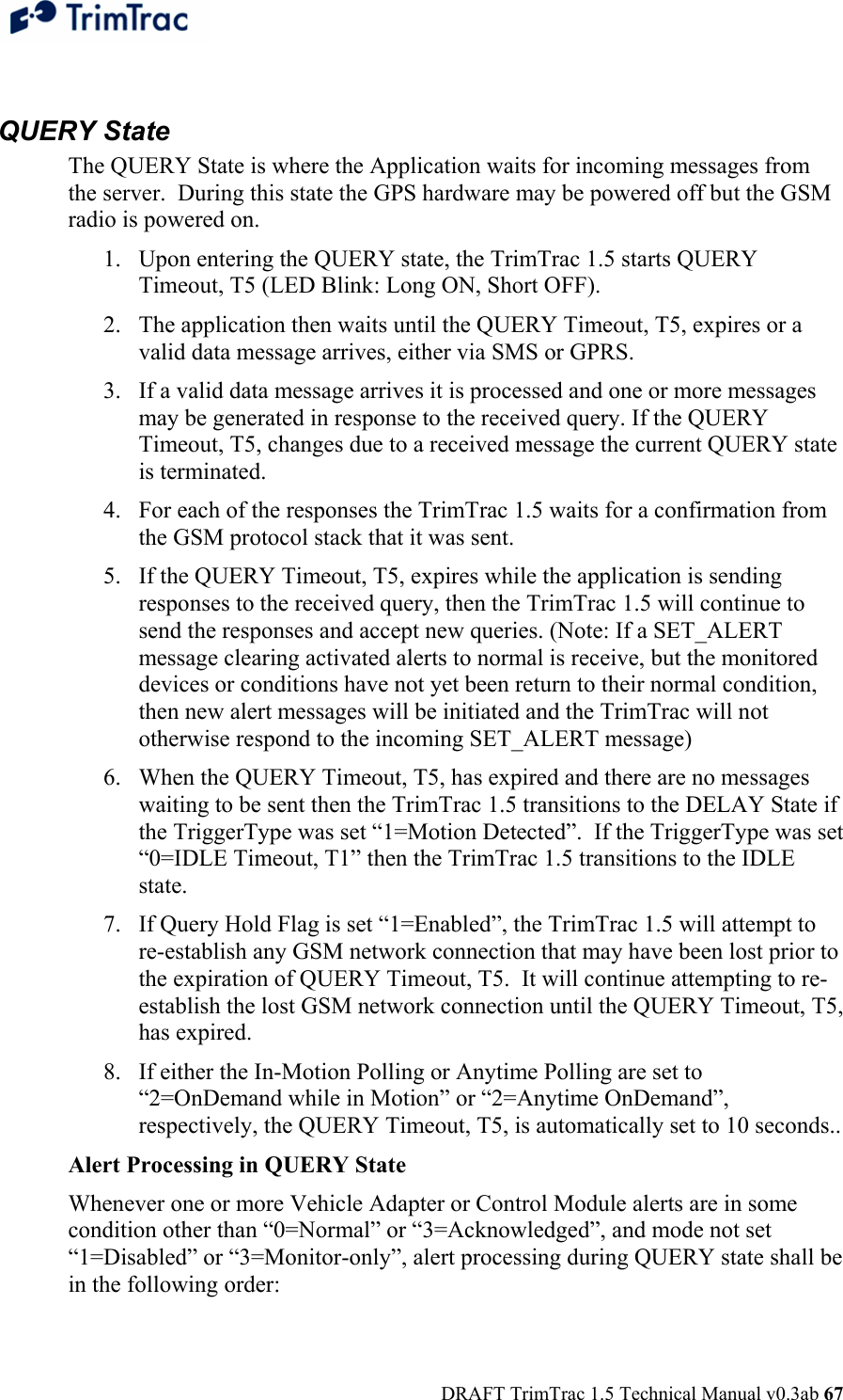  DRAFT TrimTrac 1.5 Technical Manual v0.3ab 67  QUERY State The QUERY State is where the Application waits for incoming messages from the server.  During this state the GPS hardware may be powered off but the GSM radio is powered on. 1. Upon entering the QUERY state, the TrimTrac 1.5 starts QUERY Timeout, T5 (LED Blink: Long ON, Short OFF). 2. The application then waits until the QUERY Timeout, T5, expires or a valid data message arrives, either via SMS or GPRS. 3. If a valid data message arrives it is processed and one or more messages may be generated in response to the received query. If the QUERY Timeout, T5, changes due to a received message the current QUERY state is terminated.  4. For each of the responses the TrimTrac 1.5 waits for a confirmation from the GSM protocol stack that it was sent. 5. If the QUERY Timeout, T5, expires while the application is sending responses to the received query, then the TrimTrac 1.5 will continue to send the responses and accept new queries. (Note: If a SET_ALERT message clearing activated alerts to normal is receive, but the monitored devices or conditions have not yet been return to their normal condition, then new alert messages will be initiated and the TrimTrac will not otherwise respond to the incoming SET_ALERT message) 6. When the QUERY Timeout, T5, has expired and there are no messages waiting to be sent then the TrimTrac 1.5 transitions to the DELAY State if the TriggerType was set “1=Motion Detected”.  If the TriggerType was set “0=IDLE Timeout, T1” then the TrimTrac 1.5 transitions to the IDLE state. 7. If Query Hold Flag is set “1=Enabled”, the TrimTrac 1.5 will attempt to re-establish any GSM network connection that may have been lost prior to the expiration of QUERY Timeout, T5.  It will continue attempting to re-establish the lost GSM network connection until the QUERY Timeout, T5, has expired. 8. If either the In-Motion Polling or Anytime Polling are set to “2=OnDemand while in Motion” or “2=Anytime OnDemand”, respectively, the QUERY Timeout, T5, is automatically set to 10 seconds.. Alert Processing in QUERY State Whenever one or more Vehicle Adapter or Control Module alerts are in some condition other than “0=Normal” or “3=Acknowledged”, and mode not set “1=Disabled” or “3=Monitor-only”, alert processing during QUERY state shall be in the following order: 