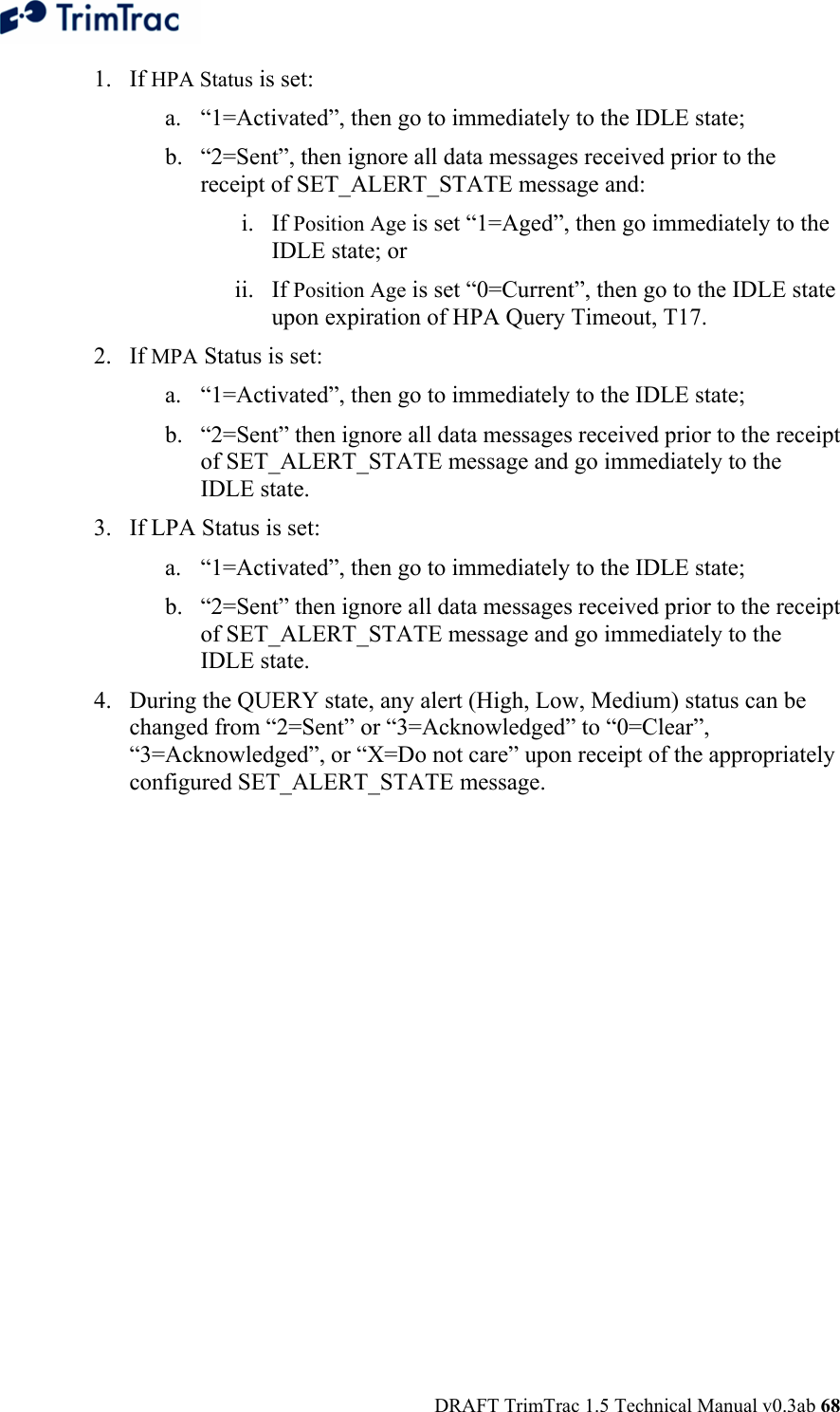  DRAFT TrimTrac 1.5 Technical Manual v0.3ab 68 1. If HPA Status is set: a. “1=Activated”, then go to immediately to the IDLE state; b. “2=Sent”, then ignore all data messages received prior to the receipt of SET_ALERT_STATE message and: i. If Position Age is set “1=Aged”, then go immediately to the IDLE state; or  ii. If Position Age is set “0=Current”, then go to the IDLE state upon expiration of HPA Query Timeout, T17. 2. If MPA Status is set: a. “1=Activated”, then go to immediately to the IDLE state; b. “2=Sent” then ignore all data messages received prior to the receipt of SET_ALERT_STATE message and go immediately to the IDLE state. 3. If LPA Status is set: a. “1=Activated”, then go to immediately to the IDLE state; b. “2=Sent” then ignore all data messages received prior to the receipt of SET_ALERT_STATE message and go immediately to the IDLE state. 4. During the QUERY state, any alert (High, Low, Medium) status can be changed from “2=Sent” or “3=Acknowledged” to “0=Clear”, “3=Acknowledged”, or “X=Do not care” upon receipt of the appropriately configured SET_ALERT_STATE message. 