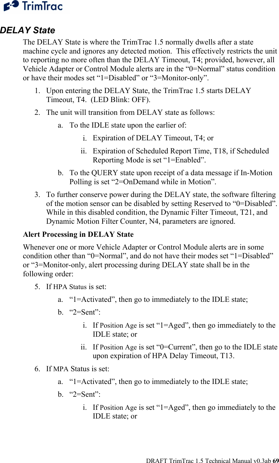  DRAFT TrimTrac 1.5 Technical Manual v0.3ab 69 DELAY State The DELAY State is where the TrimTrac 1.5 normally dwells after a state machine cycle and ignores any detected motion.  This effectively restricts the unit to reporting no more often than the DELAY Timeout, T4; provided, however, all Vehicle Adapter or Control Module alerts are in the “0=Normal” status condition or have their modes set “1=Disabled” or “3=Monitor-only”. 1. Upon entering the DELAY State, the TrimTrac 1.5 starts DELAY Timeout, T4.  (LED Blink: OFF). 2. The unit will transition from DELAY state as follows: a. To the IDLE state upon the earlier of: i. Expiration of DELAY Timeout, T4; or ii. Expiration of Scheduled Report Time, T18, if Scheduled Reporting Mode is set “1=Enabled”. b. To the QUERY state upon receipt of a data message if In-Motion Polling is set “2=OnDemand while in Motion”.  3. To further conserve power during the DELAY state, the software filtering of the motion sensor can be disabled by setting Reserved to “0=Disabled”.  While in this disabled condition, the Dynamic Filter Timeout, T21, and Dynamic Motion Filter Counter, N4, parameters are ignored. Alert Processing in DELAY State Whenever one or more Vehicle Adapter or Control Module alerts are in some condition other than “0=Normal”, and do not have their modes set “1=Disabled” or “3=Monitor-only, alert processing during DELAY state shall be in the following order: 5. If HPA Status is set: a. “1=Activated”, then go to immediately to the IDLE state; b. “2=Sent”: i. If Position Age is set “1=Aged”, then go immediately to the IDLE state; or  ii. If Position Age is set “0=Current”, then go to the IDLE state upon expiration of HPA Delay Timeout, T13. 6. If MPA Status is set: a. “1=Activated”, then go to immediately to the IDLE state; b. “2=Sent”: i. If Position Age is set “1=Aged”, then go immediately to the IDLE state; or  