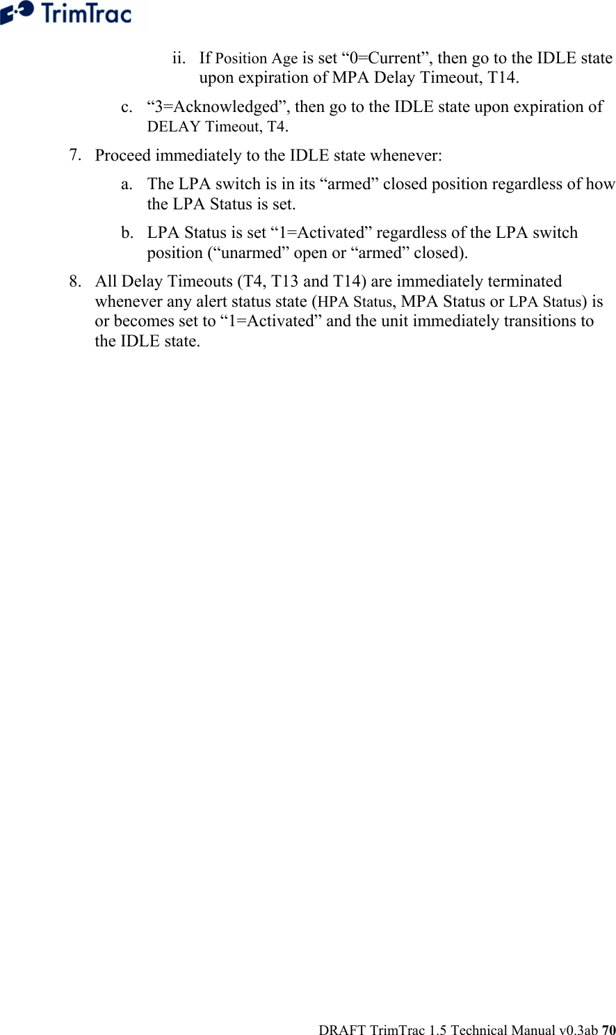  DRAFT TrimTrac 1.5 Technical Manual v0.3ab 70 ii. If Position Age is set “0=Current”, then go to the IDLE state upon expiration of MPA Delay Timeout, T14. c. “3=Acknowledged”, then go to the IDLE state upon expiration of DELAY Timeout, T4. 7. Proceed immediately to the IDLE state whenever: a. The LPA switch is in its “armed” closed position regardless of how the LPA Status is set. b. LPA Status is set “1=Activated” regardless of the LPA switch position (“unarmed” open or “armed” closed). 8. All Delay Timeouts (T4, T13 and T14) are immediately terminated whenever any alert status state (HPA Status, MPA Status or LPA Status) is or becomes set to “1=Activated” and the unit immediately transitions to the IDLE state. 