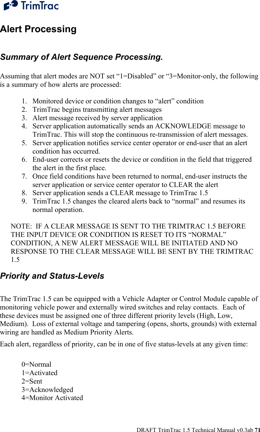  DRAFT TrimTrac 1.5 Technical Manual v0.3ab 71 Alert Processing  Summary of Alert Sequence Processing.  Assuming that alert modes are NOT set “1=Disabled” or “3=Monitor-only, the following is a summary of how alerts are processed:  1. Monitored device or condition changes to “alert” condition 2. TrimTrac begins transmitting alert messages 3. Alert message received by server application 4. Server application automatically sends an ACKNOWLEDGE message to TrimTrac. This will stop the continuous re-transmission of alert messages. 5. Server application notifies service center operator or end-user that an alert condition has occurred. 6. End-user corrects or resets the device or condition in the field that triggered the alert in the first place. 7. Once field conditions have been returned to normal, end-user instructs the server application or service center operator to CLEAR the alert 8. Server application sends a CLEAR message to TrimTrac 1.5 9. TrimTrac 1.5 changes the cleared alerts back to “normal” and resumes its normal operation.  NOTE:  IF A CLEAR MESSAGE IS SENT TO THE TRIMTRAC 1.5 BEFORE THE INPUT DEVICE OR CONDITION IS RESET TO ITS “NORMAL” CONDITION, A NEW ALERT MESSAGE WILL BE INITIATED AND NO RESPONSE TO THE CLEAR MESSAGE WILL BE SENT BY THE TRIMTRAC 1.5 Priority and Status-Levels   The TrimTrac 1.5 can be equipped with a Vehicle Adapter or Control Module capable of monitoring vehicle power and externally wired switches and relay contacts.  Each of these devices must be assigned one of three different priority levels (High, Low, Medium).  Loss of external voltage and tampering (opens, shorts, grounds) with external wiring are handled as Medium Priority Alerts. Each alert, regardless of priority, can be in one of five status-levels at any given time:   0=Normal  1=Activated  2=Sent  3=Acknowledged  4=Monitor Activated  