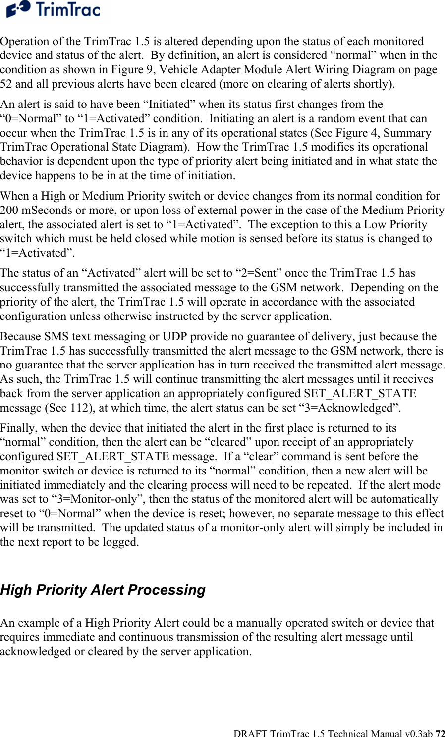  DRAFT TrimTrac 1.5 Technical Manual v0.3ab 72 Operation of the TrimTrac 1.5 is altered depending upon the status of each monitored device and status of the alert.  By definition, an alert is considered “normal” when in the condition as shown in Figure 9, Vehicle Adapter Module Alert Wiring Diagram on page 52 and all previous alerts have been cleared (more on clearing of alerts shortly). An alert is said to have been “Initiated” when its status first changes from the “0=Normal” to “1=Activated” condition.  Initiating an alert is a random event that can occur when the TrimTrac 1.5 is in any of its operational states (See Figure 4, Summary TrimTrac Operational State Diagram).  How the TrimTrac 1.5 modifies its operational behavior is dependent upon the type of priority alert being initiated and in what state the device happens to be in at the time of initiation. When a High or Medium Priority switch or device changes from its normal condition for 200 mSeconds or more, or upon loss of external power in the case of the Medium Priority alert, the associated alert is set to “1=Activated”.  The exception to this a Low Priority switch which must be held closed while motion is sensed before its status is changed to “1=Activated”.   The status of an “Activated” alert will be set to “2=Sent” once the TrimTrac 1.5 has successfully transmitted the associated message to the GSM network.  Depending on the priority of the alert, the TrimTrac 1.5 will operate in accordance with the associated configuration unless otherwise instructed by the server application. Because SMS text messaging or UDP provide no guarantee of delivery, just because the TrimTrac 1.5 has successfully transmitted the alert message to the GSM network, there is no guarantee that the server application has in turn received the transmitted alert message.  As such, the TrimTrac 1.5 will continue transmitting the alert messages until it receives back from the server application an appropriately configured SET_ALERT_STATE message (See 112), at which time, the alert status can be set “3=Acknowledged”. Finally, when the device that initiated the alert in the first place is returned to its “normal” condition, then the alert can be “cleared” upon receipt of an appropriately configured SET_ALERT_STATE message.  If a “clear” command is sent before the monitor switch or device is returned to its “normal” condition, then a new alert will be initiated immediately and the clearing process will need to be repeated.  If the alert mode was set to “3=Monitor-only”, then the status of the monitored alert will be automatically reset to “0=Normal” when the device is reset; however, no separate message to this effect will be transmitted.  The updated status of a monitor-only alert will simply be included in the next report to be logged.   High Priority Alert Processing  An example of a High Priority Alert could be a manually operated switch or device that requires immediate and continuous transmission of the resulting alert message until acknowledged or cleared by the server application.  