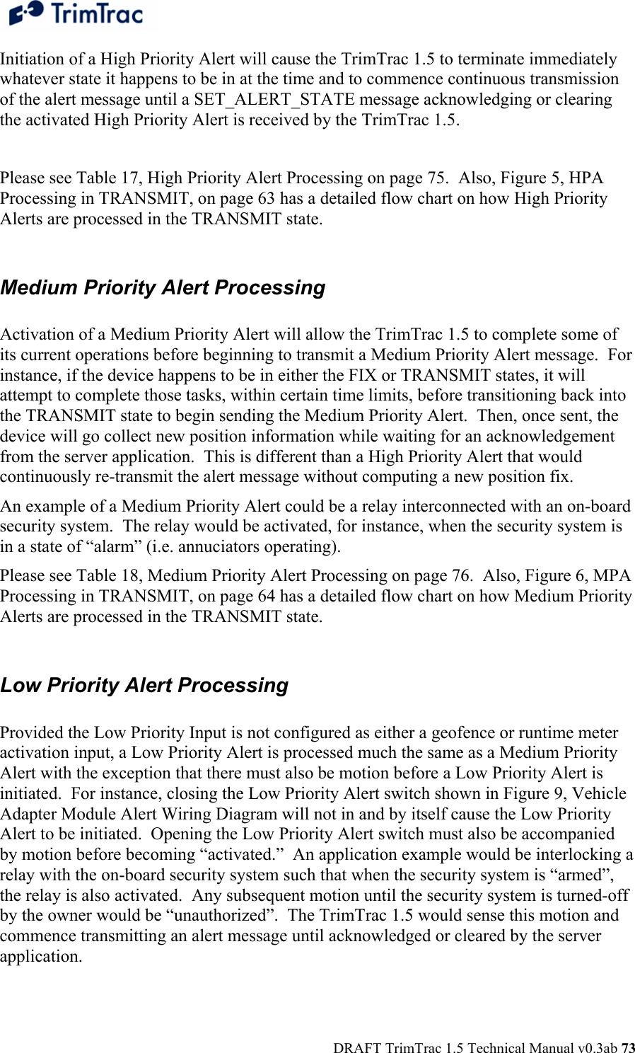  DRAFT TrimTrac 1.5 Technical Manual v0.3ab 73 Initiation of a High Priority Alert will cause the TrimTrac 1.5 to terminate immediately whatever state it happens to be in at the time and to commence continuous transmission of the alert message until a SET_ALERT_STATE message acknowledging or clearing the activated High Priority Alert is received by the TrimTrac 1.5.   Please see Table 17, High Priority Alert Processing on page 75.  Also, Figure 5, HPA Processing in TRANSMIT, on page 63 has a detailed flow chart on how High Priority Alerts are processed in the TRANSMIT state.  Medium Priority Alert Processing  Activation of a Medium Priority Alert will allow the TrimTrac 1.5 to complete some of its current operations before beginning to transmit a Medium Priority Alert message.  For instance, if the device happens to be in either the FIX or TRANSMIT states, it will attempt to complete those tasks, within certain time limits, before transitioning back into the TRANSMIT state to begin sending the Medium Priority Alert.  Then, once sent, the device will go collect new position information while waiting for an acknowledgement from the server application.  This is different than a High Priority Alert that would continuously re-transmit the alert message without computing a new position fix. An example of a Medium Priority Alert could be a relay interconnected with an on-board security system.  The relay would be activated, for instance, when the security system is in a state of “alarm” (i.e. annuciators operating). Please see Table 18, Medium Priority Alert Processing on page 76.  Also, Figure 6, MPA Processing in TRANSMIT, on page 64 has a detailed flow chart on how Medium Priority Alerts are processed in the TRANSMIT state.  Low Priority Alert Processing  Provided the Low Priority Input is not configured as either a geofence or runtime meter activation input, a Low Priority Alert is processed much the same as a Medium Priority Alert with the exception that there must also be motion before a Low Priority Alert is initiated.  For instance, closing the Low Priority Alert switch shown in Figure 9, Vehicle Adapter Module Alert Wiring Diagram will not in and by itself cause the Low Priority Alert to be initiated.  Opening the Low Priority Alert switch must also be accompanied by motion before becoming “activated.”  An application example would be interlocking a relay with the on-board security system such that when the security system is “armed”, the relay is also activated.  Any subsequent motion until the security system is turned-off by the owner would be “unauthorized”.  The TrimTrac 1.5 would sense this motion and commence transmitting an alert message until acknowledged or cleared by the server application.  