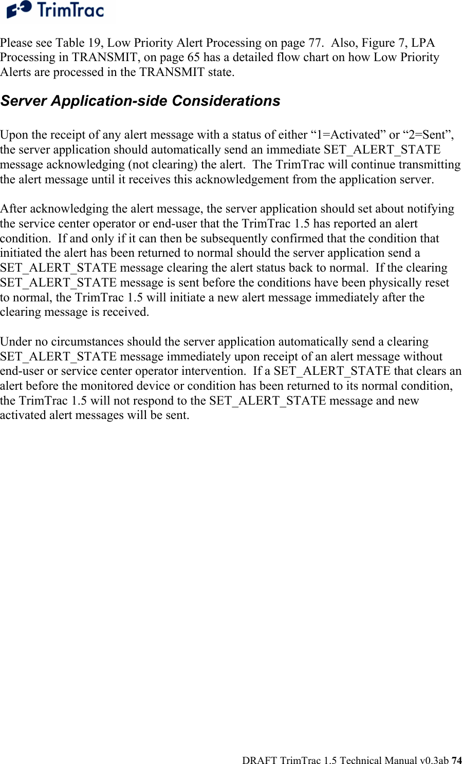  DRAFT TrimTrac 1.5 Technical Manual v0.3ab 74 Please see Table 19, Low Priority Alert Processing on page 77.  Also, Figure 7, LPA Processing in TRANSMIT, on page 65 has a detailed flow chart on how Low Priority Alerts are processed in the TRANSMIT state. Server Application-side Considerations  Upon the receipt of any alert message with a status of either “1=Activated” or “2=Sent”, the server application should automatically send an immediate SET_ALERT_STATE message acknowledging (not clearing) the alert.  The TrimTrac will continue transmitting the alert message until it receives this acknowledgement from the application server.  After acknowledging the alert message, the server application should set about notifying the service center operator or end-user that the TrimTrac 1.5 has reported an alert condition.  If and only if it can then be subsequently confirmed that the condition that initiated the alert has been returned to normal should the server application send a SET_ALERT_STATE message clearing the alert status back to normal.  If the clearing SET_ALERT_STATE message is sent before the conditions have been physically reset to normal, the TrimTrac 1.5 will initiate a new alert message immediately after the clearing message is received.  Under no circumstances should the server application automatically send a clearing SET_ALERT_STATE message immediately upon receipt of an alert message without end-user or service center operator intervention.  If a SET_ALERT_STATE that clears an alert before the monitored device or condition has been returned to its normal condition, the TrimTrac 1.5 will not respond to the SET_ALERT_STATE message and new activated alert messages will be sent. 