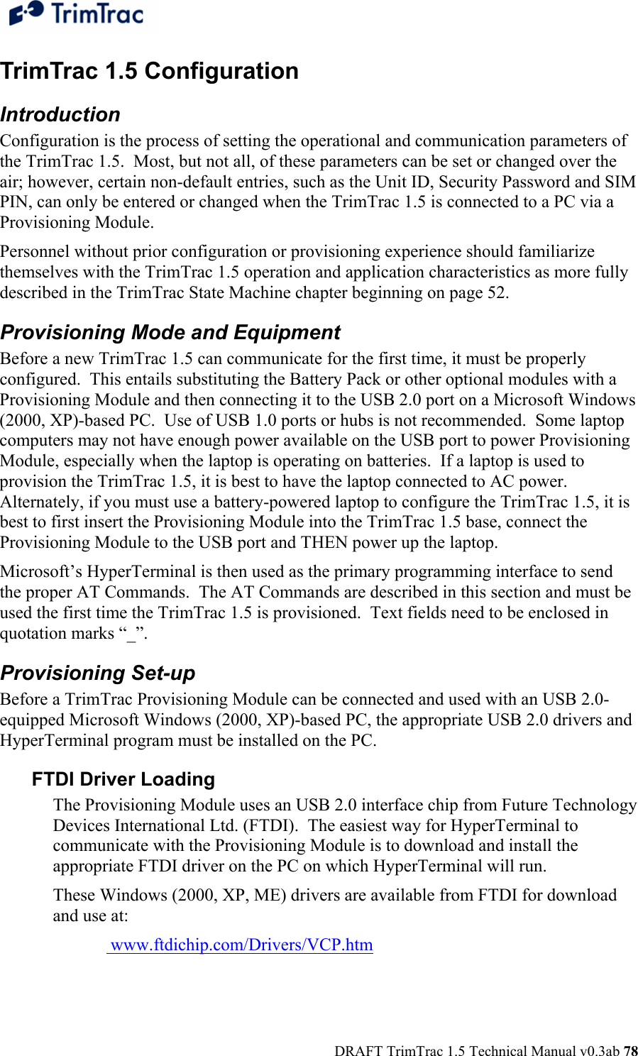  DRAFT TrimTrac 1.5 Technical Manual v0.3ab 78 TrimTrac 1.5 Configuration Introduction Configuration is the process of setting the operational and communication parameters of the TrimTrac 1.5.  Most, but not all, of these parameters can be set or changed over the air; however, certain non-default entries, such as the Unit ID, Security Password and SIM PIN, can only be entered or changed when the TrimTrac 1.5 is connected to a PC via a Provisioning Module. Personnel without prior configuration or provisioning experience should familiarize themselves with the TrimTrac 1.5 operation and application characteristics as more fully described in the TrimTrac State Machine chapter beginning on page 52. Provisioning Mode and Equipment Before a new TrimTrac 1.5 can communicate for the first time, it must be properly configured.  This entails substituting the Battery Pack or other optional modules with a Provisioning Module and then connecting it to the USB 2.0 port on a Microsoft Windows (2000, XP)-based PC.  Use of USB 1.0 ports or hubs is not recommended.  Some laptop computers may not have enough power available on the USB port to power Provisioning Module, especially when the laptop is operating on batteries.  If a laptop is used to provision the TrimTrac 1.5, it is best to have the laptop connected to AC power.   Alternately, if you must use a battery-powered laptop to configure the TrimTrac 1.5, it is best to first insert the Provisioning Module into the TrimTrac 1.5 base, connect the Provisioning Module to the USB port and THEN power up the laptop. Microsoft’s HyperTerminal is then used as the primary programming interface to send the proper AT Commands.  The AT Commands are described in this section and must be used the first time the TrimTrac 1.5 is provisioned.  Text fields need to be enclosed in quotation marks “_”. Provisioning Set-up Before a TrimTrac Provisioning Module can be connected and used with an USB 2.0-equipped Microsoft Windows (2000, XP)-based PC, the appropriate USB 2.0 drivers and HyperTerminal program must be installed on the PC.  FTDI Driver Loading The Provisioning Module uses an USB 2.0 interface chip from Future Technology Devices International Ltd. (FTDI).  The easiest way for HyperTerminal to communicate with the Provisioning Module is to download and install the appropriate FTDI driver on the PC on which HyperTerminal will run. These Windows (2000, XP, ME) drivers are available from FTDI for download and use at:    www.ftdichip.com/Drivers/VCP.htm  