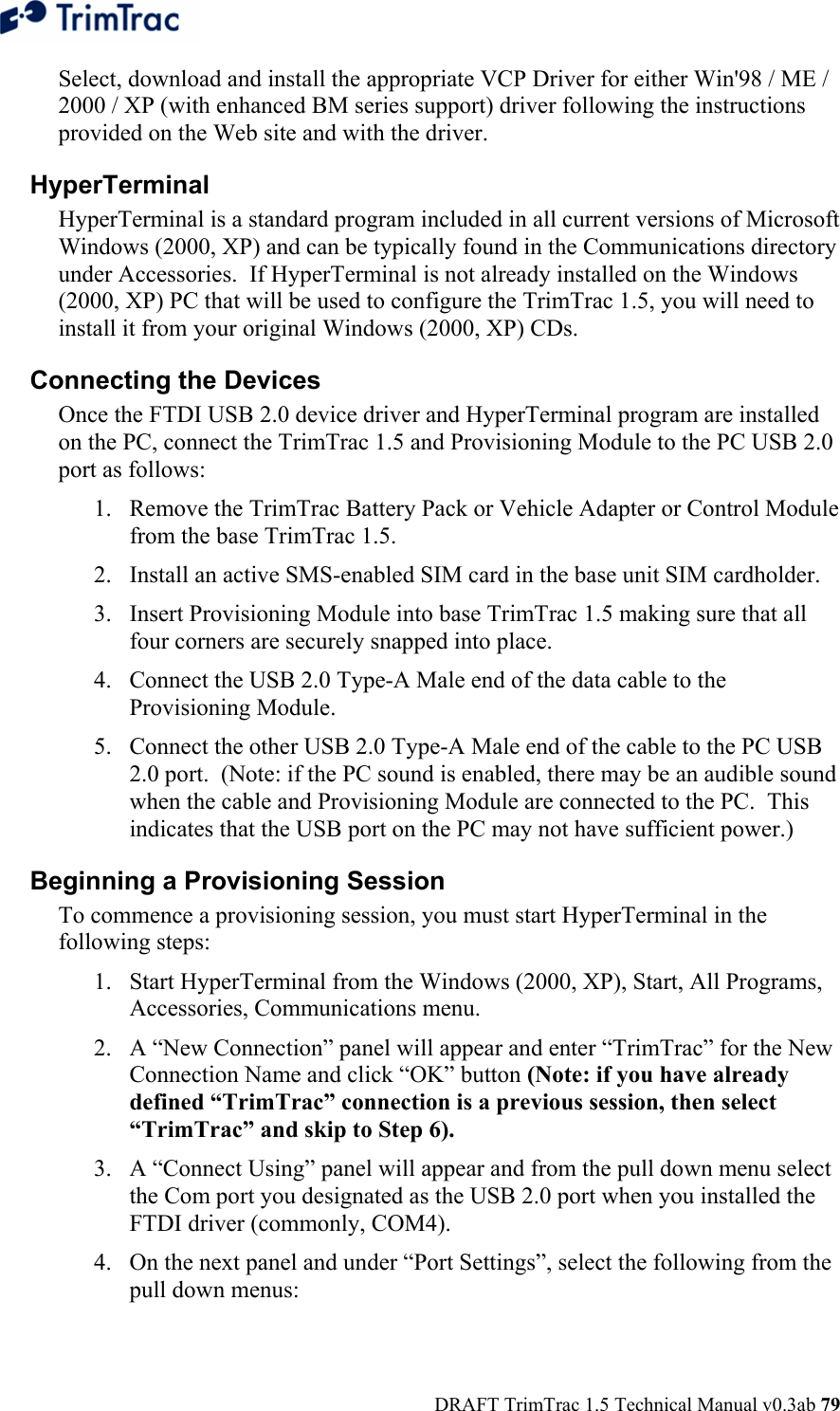  DRAFT TrimTrac 1.5 Technical Manual v0.3ab 79 Select, download and install the appropriate VCP Driver for either Win&apos;98 / ME / 2000 / XP (with enhanced BM series support) driver following the instructions provided on the Web site and with the driver. HyperTerminal HyperTerminal is a standard program included in all current versions of Microsoft Windows (2000, XP) and can be typically found in the Communications directory under Accessories.  If HyperTerminal is not already installed on the Windows (2000, XP) PC that will be used to configure the TrimTrac 1.5, you will need to install it from your original Windows (2000, XP) CDs. Connecting the Devices Once the FTDI USB 2.0 device driver and HyperTerminal program are installed on the PC, connect the TrimTrac 1.5 and Provisioning Module to the PC USB 2.0 port as follows: 1. Remove the TrimTrac Battery Pack or Vehicle Adapter or Control Module from the base TrimTrac 1.5. 2. Install an active SMS-enabled SIM card in the base unit SIM cardholder. 3. Insert Provisioning Module into base TrimTrac 1.5 making sure that all four corners are securely snapped into place. 4. Connect the USB 2.0 Type-A Male end of the data cable to the Provisioning Module. 5. Connect the other USB 2.0 Type-A Male end of the cable to the PC USB 2.0 port.  (Note: if the PC sound is enabled, there may be an audible sound when the cable and Provisioning Module are connected to the PC.  This indicates that the USB port on the PC may not have sufficient power.)   Beginning a Provisioning Session To commence a provisioning session, you must start HyperTerminal in the following steps: 1. Start HyperTerminal from the Windows (2000, XP), Start, All Programs, Accessories, Communications menu. 2. A “New Connection” panel will appear and enter “TrimTrac” for the New Connection Name and click “OK” button (Note: if you have already defined “TrimTrac” connection is a previous session, then select “TrimTrac” and skip to Step 6). 3. A “Connect Using” panel will appear and from the pull down menu select the Com port you designated as the USB 2.0 port when you installed the FTDI driver (commonly, COM4). 4. On the next panel and under “Port Settings”, select the following from the pull down menus: 